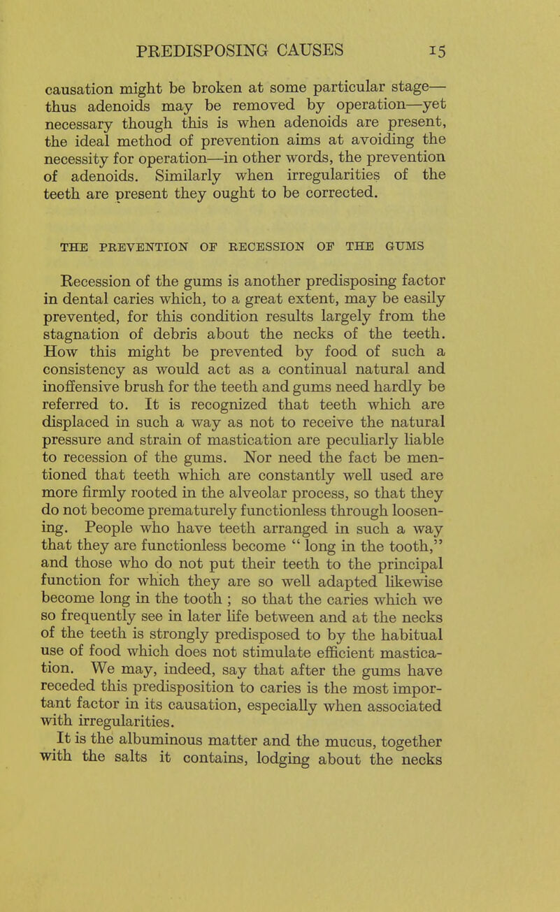 causation might be broken at some particular stage— thus adenoids may be removed by operation—yet necessary though this is when adenoids are present, the ideal method of prevention aims at avoiding the necessity for operation—in other words, the prevention of adenoids. Similarly when irregularities of the teeth are present they ought to be corrected. THE PREVENTION OF RECESSION OF THE GUMS Recession of the gums is another predisposing factor in dental caries which, to a great extent, may be easily prevented, for this condition results largely from the stagnation of debris about the necks of the teeth. How this might be prevented by food of such a consistency as would act as a continual natural and inoffensive brush for the teeth and gums need hardly be referred to. It is recognized that teeth which are displaced in such a way as not to receive the natural pressure and strain of mastication are pecuUarly liable to recession of the gums. Nor need the fact be men- tioned that teeth which are constantly well used are more firmly rooted in the alveolar process, so that they do not become prematurely functionless through loosen- ing. People who have teeth arranged in such a way that they are functionless become long in the tooth, and those who do not put their teeth to the principal function for which they are so well adapted hkewise become long in the tooth ; so that the caries which we so frequently see in later life between and at the necks of the teeth is strongly predisposed to by the habitual use of food which does not stimulate efficient mastica- tion. We may, indeed, say that after the gums have receded this predisposition to caries is the most impor- tant factor in its causation, especially when associated with irregularities. It is the albuminous matter and the mucus, together with the salts it contains, lodging about the necks