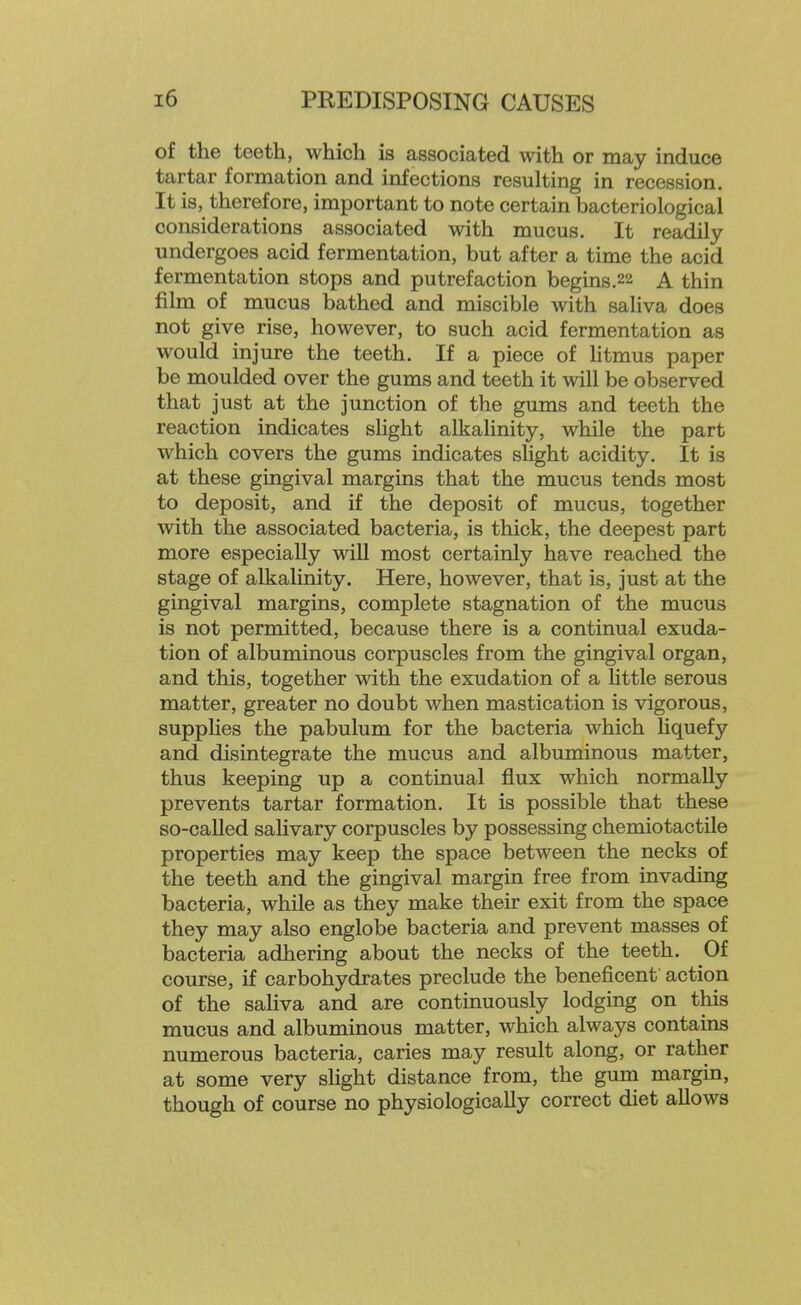 of the teeth, which is associated with or may induce tartar formation and infections resulting in recession. It is, therefore, important to note certain bacteriological considerations associated with mucus. It readily undergoes acid fermentation, but after a time the acid fermentation stops and putrefaction begins.za A thin film of mucus bathed and miscible with saliva does not give rise, however, to such acid fermentation as would injure the teeth. If a piece of htmus paper be moulded over the gums and teeth it will be observed that just at the junction of the gums and teeth the reaction indicates slight alkalinity, while the part which covers the gums indicates slight acidity. It is at these gingival margins that the mucus tends most to deposit, and if the deposit of mucus, together with the associated bacteria, is thick, the deepest part more especially will most certainly have reached the stage of alkalinity. Here, however, that is, just at the gingival margins, complete stagnation of the mucus is not permitted, because there is a continual exuda- tion of albuminous corpuscles from the gingival organ, and this, together with the exudation of a Httle serous matter, greater no doubt when mastication is vigorous, suppHes the pabulum for the bacteria which Hquefy and disintegrate the mucus and albuminous matter, thus keeping up a continual flux which normally prevents tartar formation. It is possible that these so-called saHvary corpuscles by possessing chemiotactile properties may keep the space between the necks of the teeth and the gingival margin free from invading bacteria, while as they make their exit from the space they may also englobe bacteria and prevent masses of bacteria adhering about the necks of the teeth. Of course, if carbohydrates preclude the beneficent action of the saliva and are continuously lodging on this mucus and albuminous matter, which always contains numerous bacteria, caries may result along, or rather at some very slight distance from, the guna margin, though of course no physiologically correct diet allows