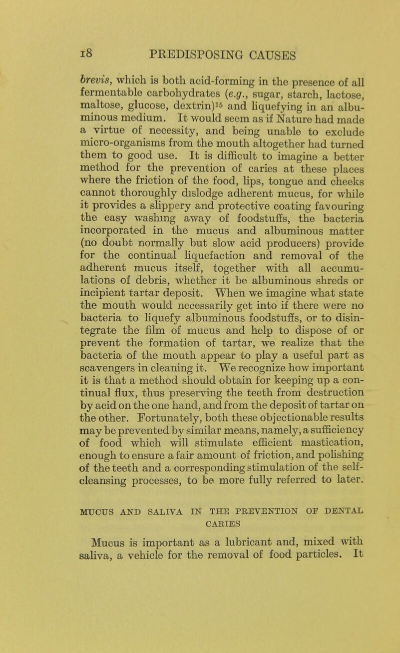 brevis, which is both acid-forming in the presence of all fermentable carbohydrates {e.g., sugar, starch, lactose, maltose, glucose, dextrin)i5 and Hquefying in an albu- minous medium. It would seem as if Nature had made a virtue of necessity, and being unable to exclude micro-organisms from the mouth altogether had turned them to good use. It is difficult to imagine a better method for the prevention of caries at these places where the friction of the food, lips, tongue and cheeks cannot thoroughly dislodge adherent mucus, for while it provides a shppery and protective coating favouring the easy washing away of foodstuffs, the bacteria incorporated in the mucus and albuminous matter (no do-ubt normally but slow acid producers) provide for the continual hquefaction and removal of the adherent mucus itself, together with all accumu- lations of debris, whether it be albuminous shreds or incipient tartar deposit. When we imagine what state the mouth would necessarily get into if there were no bacteria to liquefy albuminous foodstuffs, or to disin- tegrate the film of mucus and help to dispose of or prevent the formation of tartar, we reahze that the bacteria of the mouth appear to play a useful part as scavengers in cleaning it. We recognize how important it is that a method should obtain for keeping up a con- tinual flux, thus preserving the teeth from destruction by acid on the one hand, and from the deposit of tartar on the other. Fortunately, both these objectionable results may be prevented by similar means, namely, a sufficiency of food which will stimulate efficient mastication, enough to ensure a fair amount of friction, and poHshing of the teeth and a corresponding stimulation of the self- cleansing processes, to be more fully referred to later. MUCUS AND SALIVA m THE PREVENTION OF DENTAL CARIES Mucus is important as a lubricant and, mixed with saliva, a vehicle for the removal of food particles. It