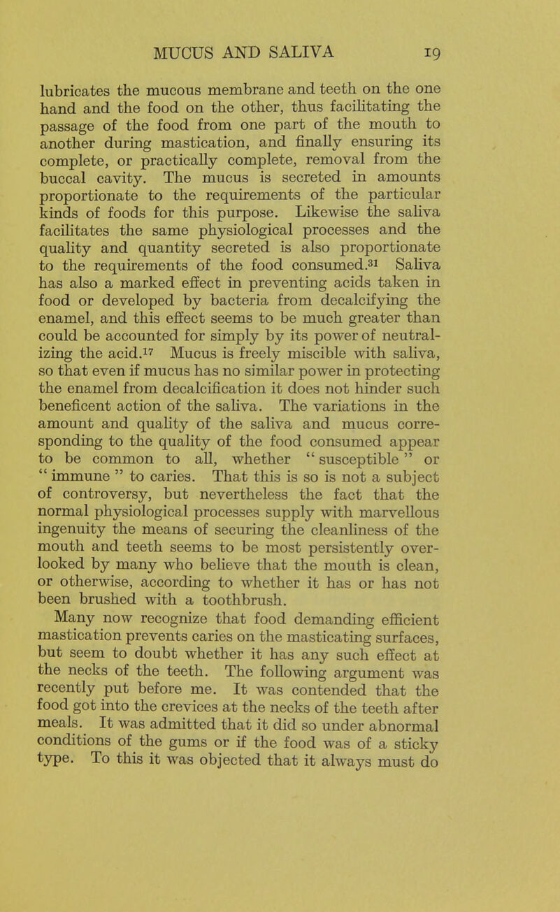 lubricates the mucous membrane and teeth on the one hand and the food on the other, thus facihtating the passage of the food from one part of the mouth to another durmg mastication, and finally ensuring its complete, or practically complete, removal from the buccal cavity. The mucus is secreted in amounts proportionate to the requirements of the particular kinds of foods for this purpose. Likewise the saHva facihtates the same physiological processes and the quality and quantity secreted is also proportionate to the requirements of the food consumed.3i Saliva has also a marked effect in preventing acids taken in food or developed by bacteria from decalcifying the enamel, and this effect seems to be much greater than could be accounted for simply by its power of neutral- izing the acid. 17 Mucus is freely miscible with saliva, so that even if mucus has no similar power in protecting the enamel from decalcification it does not hinder such beneficent action of the saliva. The variations in the amount and quahty of the saliva and mucus corre- sponding to the quality of the food consumed appear to be common to aU, whether  susceptible  or  immune  to caries. That this is so is not a subject of controversy, but nevertheless the fact that the normal physiological processes supply with marvellous ingenuity the means of securing the cleanliness of the mouth and teeth seems to be most persistently over- looked by many who believe that the mouth is clean, or otherwise, according to whether it has or has not been brushed with a toothbrush. Many now recognize that food demanding efficient mastication prevents caries on the masticating surfaces, but seem to doubt whether it has any such effect at the necks of the teeth. The foliowmg argument was recently put before me. It was contended that the food got into the crevices at the necks of the teeth after meals. It was admitted that it did so under abnormal conditions of the gums or if the food was of a sticky type. To this it was objected that it always must do