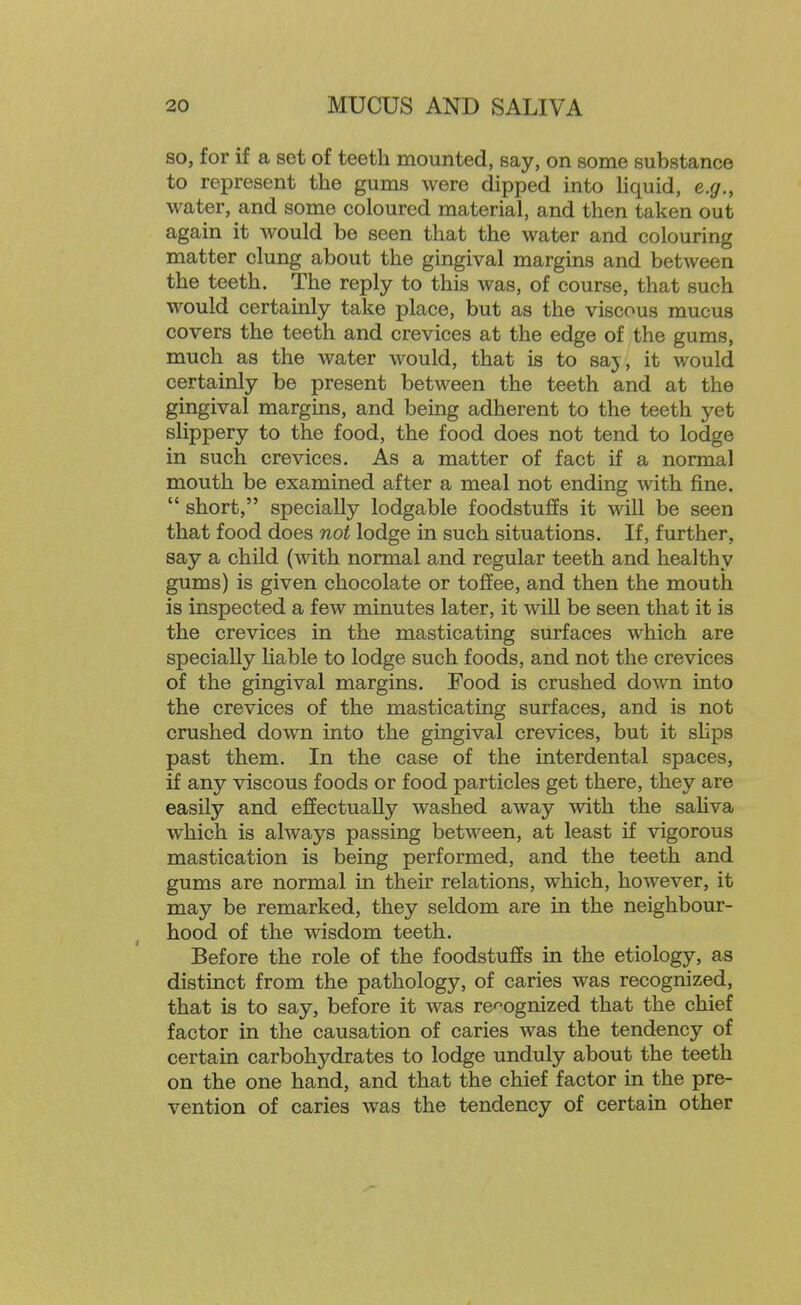 so, for if a set of teeth mounted, say, on some substance to represent the gums were dipped into hquid, e.g., water, and some coloured material, and then taken out again it would be seen that the water and colouring matter clung about the gingival margins and between the teeth. The reply to this was, of course, that such would certainly take place, but as the viscous mucus covers the teeth and crevices at the edge of the gums, much as the water would, that is to saj, it would certainly be present between the teeth and at the gingival margins, and being adherent to the teeth yet slippery to the food, the food does not tend to lodge in such crevices. As a matter of fact if a normal mouth be examined after a meal not ending with fine.  short, specially lodgable foodstuffs it will be seen that food does not lodge in such situations. If, further, say a child (with normal and regular teeth and healthy gums) is given chocolate or toflfee, and then the mouth is inspected a few minutes later, it will be seen that it is the crevices in the masticating surfaces which are specially Hable to lodge such foods, and not the crevices of the gingival margins. Food is crushed down into the crevices of the masticating surfaces, and is not crushed down into the gingival crevices, but it sHps past them. In the case of the interdental spaces, if any viscous foods or food particles get there, they are easily and effectually washed away with the sahva which is always passing between, at least if vigorous mastication is being performed, and the teeth and gums are normal in their relations, which, however, it may be remarked, they seldom are in the neighbour- hood of the wisdom teeth. Before the role of the foodstuffs in the etiology, as distinct from the pathology, of caries was recognized, that is to say, before it was re-^ognized that the chief factor in the causation of caries was the tendency of certain carbohydrates to lodge unduly about the teeth on the one hand, and that the chief factor in the pre- vention of caries was the tendency of certain other