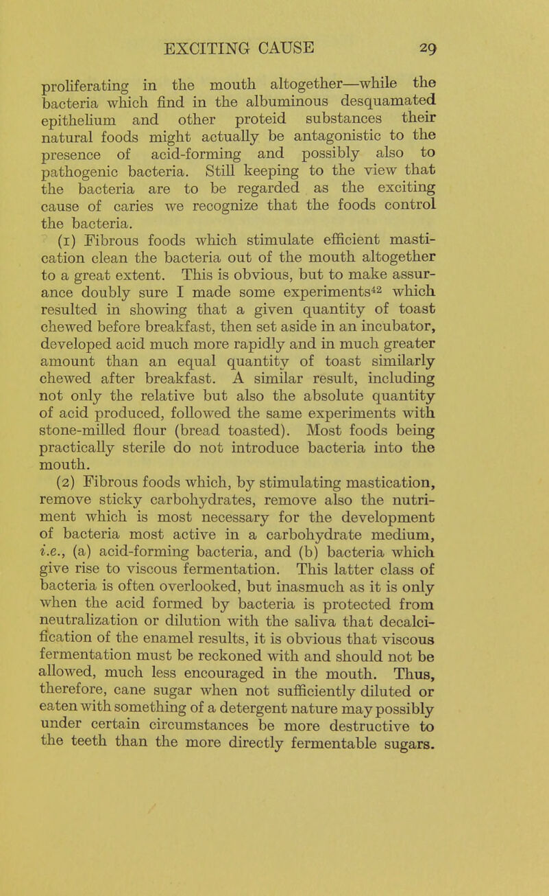 proliferating in the mouth altogether—while the bacteria which jfind in the albuminous desquamated epithehum and other proteid substances their natural foods might actually be antagonistic to the presence of acid-forming and possibly also to pathogenic bacteria. Still keeping to the view that the bacteria are to be regarded as the exciting cause of caries we recognize that the foods control the bacteria. (1) Fibrous foods which stimulate efficient masti- cation clean the bacteria out of the mouth altogether to a great extent. This is obvious, but to make assur- ance doubly sure I made some experiments*^ which resulted in showing that a given quantity of toast chewed before breakfast, then set aside in an incubator, developed acid much more rapidly and in much greater amount than an equal quantity of toast similarly chewed after breakfast. A similar result, including not only the relative but also the absolute quantity of acid produced, followed the same experiments with stone-milled flour (bread toasted). Most foods being practically sterile do not introduce bacteria into the mouth. (2) Fibrous foods which, by stimulating mastication, remove sticky carbohydrates, remove also the nutri- ment which is most necessary for the development of bacteria most active in a carbohydrate medium, i.e., (a) acid-forming bacteria, and (b) bacteria which give rise to viscous fermentation. This latter class of bacteria is often overlooked, but inasmuch as it is only when the acid formed by bacteria is protected from neutrahzation or dilution with the saliva that decalci- fication of the enamel results, it is obvious that viscous fermentation must be reckoned with and should not be allowed, much less encouraged in the mouth. Thus, therefore, cane sugar when not sufficiently diluted or eaten with something of a detergent nature may possibly under certain circumstances be more destructive to the teeth than the more directly fermentable sugars.