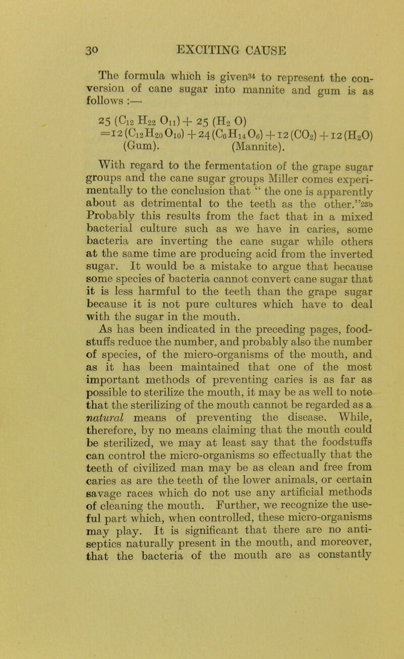 The formula which is givens* to represent the con- version of cane sugar into mannite and gum is as follows :— 25 (C12 H22 Oil) + 25 (H2 0) =12 (C12H20 Oio) + 24 (CoHu Oo) +12 (CO2) +12 (H2O) (Gum). (Mannite). With regard to the fermentation of the grape sugar groups and the cane sugar groups Miller comes experi- mentally to the conclusion that  the one is apparently about as detrimental to the teeth as the other.23b Probably this results from the fact that in a mixed bacterial culture such as we have in caries, some bacteria are inverting the cane sugar while others at the same time are producing acid from the inverted sugar. It would be a mistake to argue that because some species of bacteria cannot convert cane sugar that it is less harmful to the teeth than the grape sugar because it is not pure cultures which have to deal with the sugar in the mouth. As has been indicated in the preceding pages, food- stuffs reduce the number, and probably also the number of species, of the micro-organisms of the mouth, and as it has been maintained that one of the most important methods of preventing caries is as far as possible to steriMze the mouth, it may be as well to note that the sterilizing of the mouth cannot be regarded as a natural means of preventing the disease. While, therefore, by no means claiming that the mouth could be sterilized, we may at least say that the foodstuffs can control the micro-organisms so effectually that the teeth of civilized man may be as clean and free from caries as are the teeth of the lower animals, or certain savage races which do not use any artificial methods of cleaning the mouth. Further, we recognize the use- ful part which, when controlled, these micro-organisms may play. It is significant that there are no anti- septics naturally present in the mouth, and moreover, that the bacteria of the mouth are as constantly