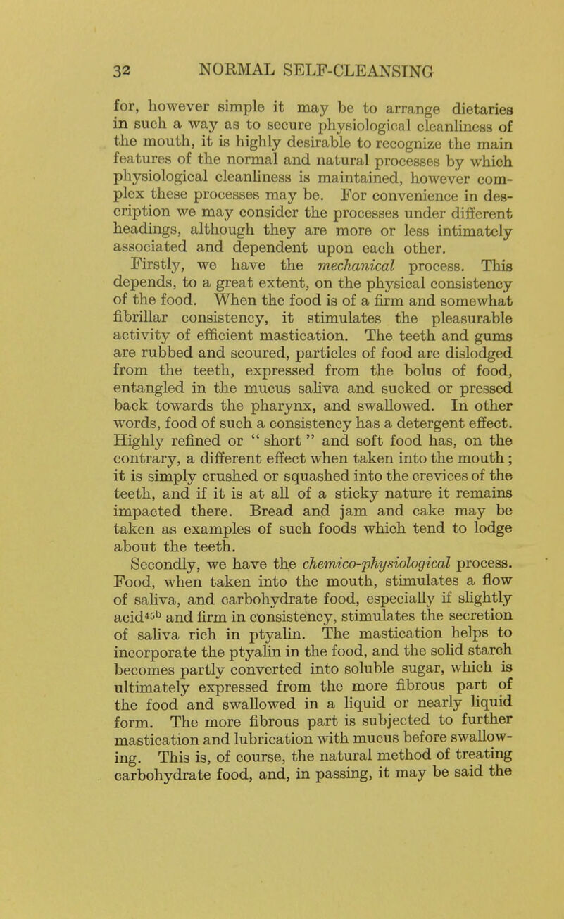 for, however simple it may be to arrange dietaries in such a way as to secure physiological cleanliness of the mouth, it is highly desirable to recognize the main features of the normal and natural processes by which physiological cleanhness is maintained, however com- plex these processes may be. For convenience in des- cription we may consider the processes under different headings, although they are more or less intimately associated and dependent upon each other. Firstly, we have the mechanical process. This depends, to a great extent, on the physical consistency of the food. When the food is of a firm and somewhat fibrillar consistency, it stimulates the pleasurable activity of efficient mastication. The teeth and gums are rubbed and scoured, particles of food are dislodged from the teeth, expressed from the bolus of food, entangled in the mucus sahva and sucked or pressed back towards the pharynx, and swallowed. In other words, food of such a consistency has a detergent effect. Highly refined or  short and soft food has, on the contrary, a different effect when taken into the mouth; it is simply crushed or squashed into the crevices of the teeth, and if it is at all of a sticky nature it remains impacted there. Bread and jam and cake may be taken as examples of such foods which tend to lodge about the teeth. Secondly, we have the cheinico-physiological process. Food, when taken into the mouth, stimulates a flow of saliva, and carbohydrate food, especially if shghtly acid*5b and firm in consistency, stimulates the secretion of saUva rich in ptyahn. The mastication helps to incorporate the ptyahn in the food, and the sohd starch becomes partly converted into soluble sugar, which is ultimately expressed from the more fibrous part of the food and swallowed in a hquid or nearly Hquid form. The more fibrous part is subjected to further mastication and lubrication with mucus before swallow- ing. This is, of course, the natural method of treating carbohydrate food, and, in passing, it may be said the