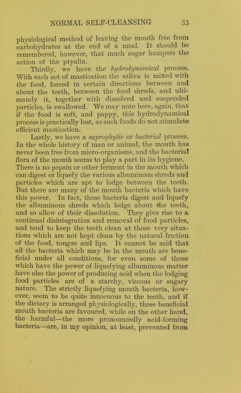 physiological method of leaving the mouth free from carbohydrates at the end of a meal. It should be remembered, however, that much sugar hampers the action of the ptyalin. Thirdly, we have the liydrodynamical process. With each act of mastication the saliva is mixed with the food, forced in certain directions between and about the teeth, between the food shreds, and ulti- mately it, together with dissolved and suspended particles, is swallowed. We may note here, again, that if the food is soft, and pappy, this hydro dynamical process is practically lost, as such foods do not stimulate efficient mastication. Lastly, we have a saprophytic or bacterial process. In the whole history of man or animal, the mouth has never been free from micro-organisms, and the bacterial flora of the mouth seems to play a part in its hygiene. There is no pepsin or other ferment in the mouth which can digest or liquefy the various albuminous shreds and particles which are apt to lodge between the teeth. But there are many of the mouth bacteria which have this power. In fact, these bacteria digest and Hquefy the albuminous shreds which lodge about ihe teeth, and so allow of their dissolution. They give rise to a continual disintegration and removal of food particles, and tend to keep the teeth clean at those very situa- tions which are not kept clean by the natural friction of the food, tongue and lips. It cannot be said that all the bacteria which may be in the mouth are bene- ficial under all conditions, for even some of those which have the power of liquefying albuminous matter have also the power of producing acid when the lodging food particles are of a starchy, viscous or sugary nature. The strictly liquefying mouth bacteria, how- ever, seem to be quite innocuous to the teeth, and if the dietary is arranged phj^-siologically, these beneficial mouth bacteria are favoured, while on the other hand, the harmful—the more pronouncedly acid-forming bacteria—are, in my opinion, at least, prevented from