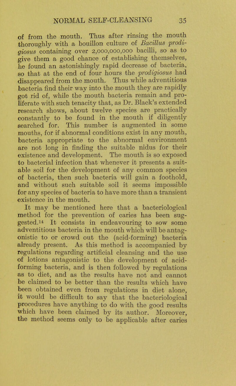 of from the mouth. Thus after rmsing the mouth thoroughly with a bouillon culture of Bacillus prodi- giosus containing over 2,000,000,000 bacilh, so as to give them a good chance of estabHshing themselves, he found an astonishingly rapid decrease of bacteria, so that at the end of four hours the prodigiosus had disappeared from the mouth. Thus while adventitious bacteria find their way into the mouth they are rapidly got rid of, while the mouth bacteria remain and pro- liferate with such tenacity that, as Dr. Black's extended research shows, about twelve species are practically constantly to be found in the mouth if dihgently searched for. This number is augmented in some mouths, for if abnormal conditions exist in any mouth, bacteria appropriate to the abnormal environment are not long in finding the suitable nidus for their existence and development. The mouth is so exposed to bacterial infection that whenever it presents a suit- able soil for the development of any common species of bacteria, then such bacteria will gain a foothold, and without such suitable soil it seems impossible for any species of bacteria to have more than a transient existence in the mouth. It may be mentioned here that a bacteriological method for the prevention of caries has been sug- gested.It consists in endeavouring to sow some adventitious bacteria in the mouth which will be antag- onistic to or crowd out the (acid-forming) bacteria already present. As this method is accompanied by regulations regarding artificial cleansing and the use of lotions antagonistic to the development of acid- forming bacteria, and is then follow^ed by regulations as to diet, and as the results have not and cannot be claimed to be better than the results which have been obtained even from regulations in diet alone, it would be difficult to say that the bacteriological procedures have anything to do with the good results which have been claimed by its author. Moreover, the method seems only to be appHcable after caries