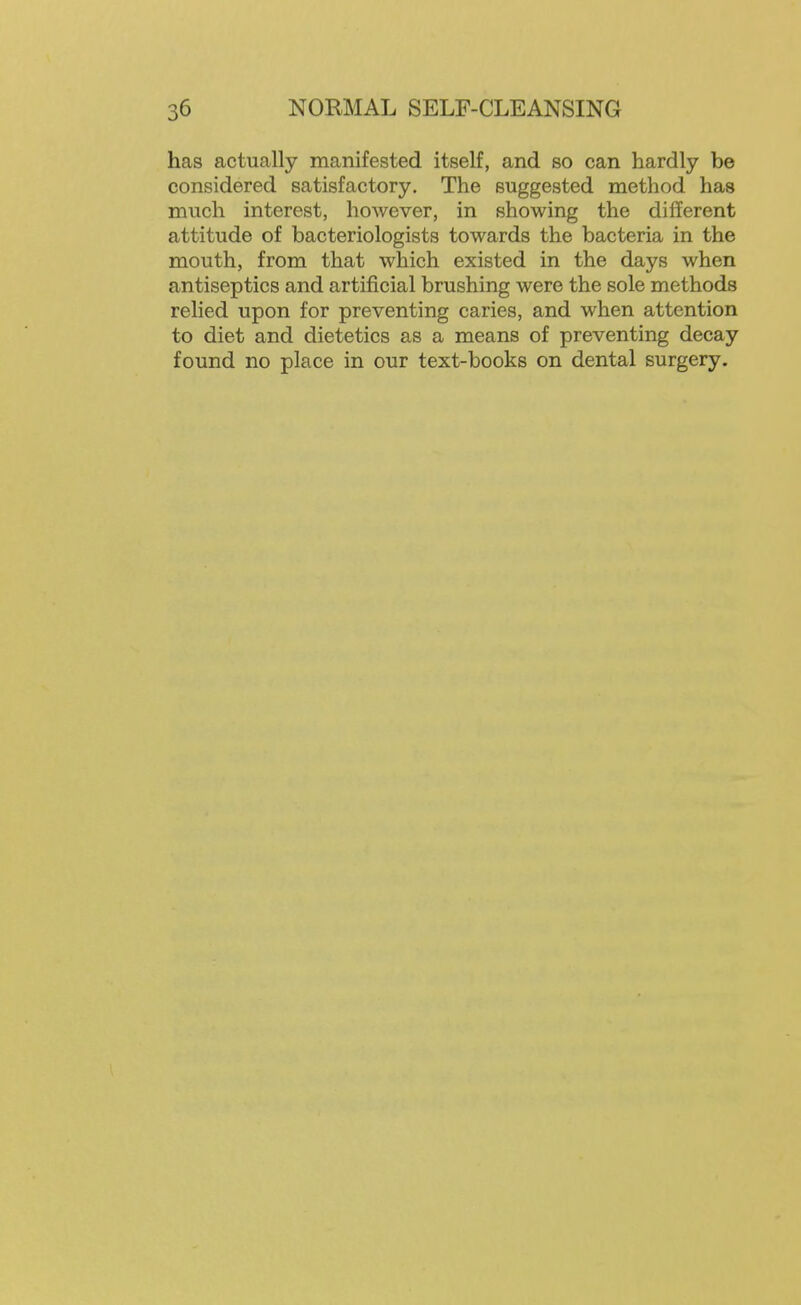 has actually manifested itself, and so can hardly be considered satisfactory. The suggested method has much interest, however, in showing the different attitude of bacteriologists towards the bacteria in the mouth, from that which existed in the days when antiseptics and artificial brushing were the sole methods relied upon for preventing caries, and when attention to diet and dietetics as a means of preventing decay found no place in our text-books on dental surgery.