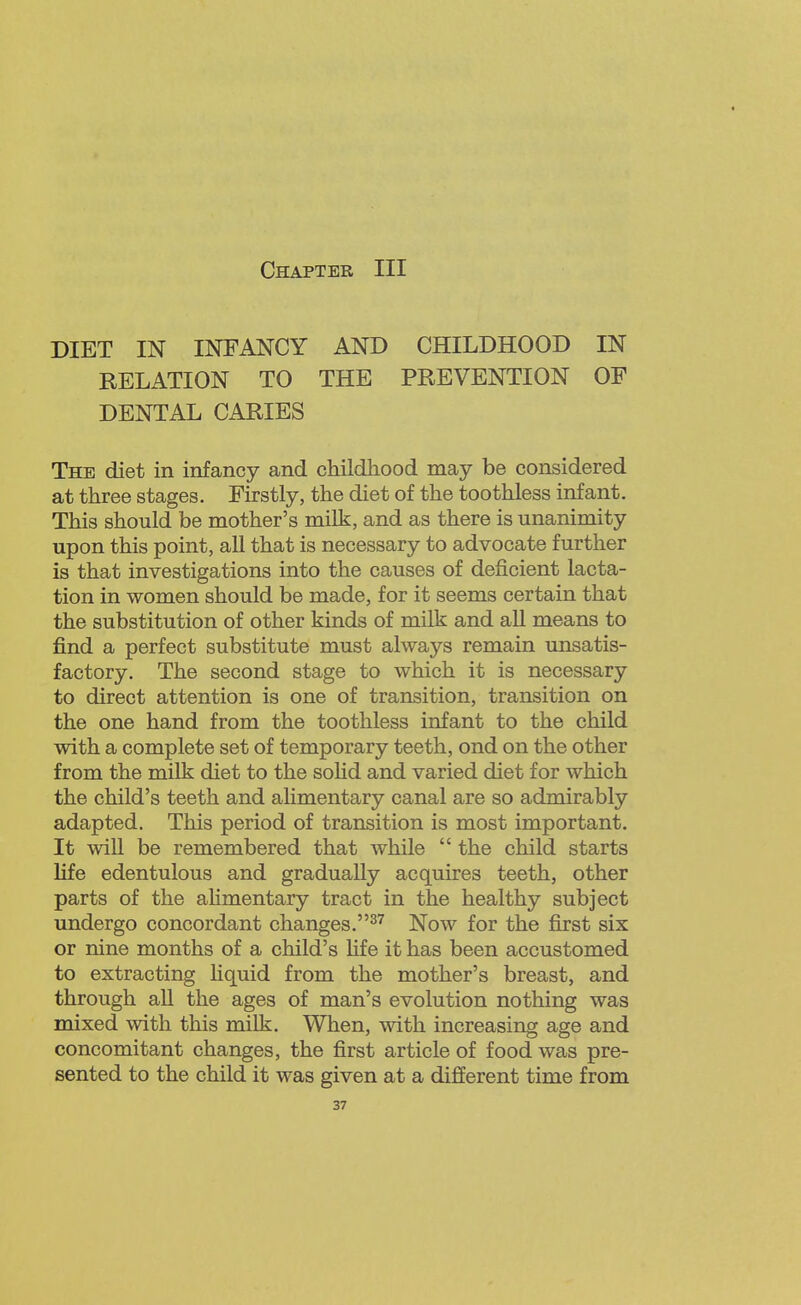 DIET IN INFANCY AND CHILDHOOD IN RELATION TO THE PREVENTION OF DENTAL CARIES The diet in infancy and childhood may be considered at three stages. Firstly, the diet of the toothless infant. This should be mother's milk, and as there is unanimity upon this point, all that is necessary to advocate further is that investigations into the causes of deficient lacta- tion in women should be made, for it seems certain that the substitution of other kinds of milk and all means to find a perfect substitute must always remain unsatis- factory. The second stage to which it is necessary to direct attention is one of transition, transition on the one hand from the toothless infant to the child with a complete set of temporary teeth, ond on the other from the milk diet to the sohd and varied diet for which the child's teeth and alimentary canal are so admirably adapted. This period of transition is most important. It will be remembered that while the child starts life edentulous and gradually acquires teeth, other parts of the aHmentary tract in the healthy subject undergo concordant changes.^'^ Now for the first six or nine months of a child's fife it has been accustomed to extracting liquid from the mother's breast, and through all the ages of man's evolution nothing was mixed with this milk. When, with increasing age and concomitant changes, the first article of food was pre- sented to the child it was given at a different time from