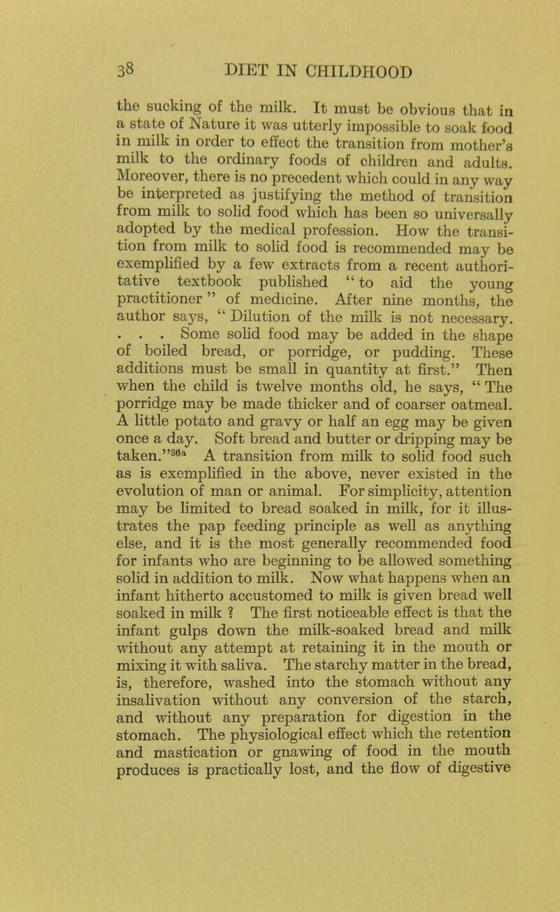 the sucking of the milk. It must be obvious that in a state of Nature it was utterly impossible to soak food in milk in order to effect the transition from mother's milk to the ordinary foods of children and adults. Moreover, there is no precedent which could in any way be interpreted as justifying the method of transition from milk to solid food which has been so universally adopted by the medical profession. How the transi- tion from milk to soHd food is recommended may be exemplified by a few extracts from a recent authori- tative textbook pubhshed to aid the young practitioner of medicine. After nine months, the author says, Dilution of the milk is not necessary. . . . Some soHd food may be added in the shape of boiled bread, or porridge, or pudding. These additions must be small in quantity at first. Then when the child is twelve months old, he says, The porridge may be made thicker and of coarser oatmeal. A little potato and gravy or half an egg may be given once a day. Soft bread and butter or dripping may be taken.^^* A transition from milk to solid food such as is exemplified in the above, never existed in the evolution of man or animal. For simplicity, attention may be Hmited to bread soaked in milk, for it illus- trates the pap feeding principle as well as anything else, and it is the most generally recommended food for infants who are beginning to be allowed something solid in addition to milk. Now what happens when an infant hitherto accustomed to milk is given bread well soaked in milk ? The first noticeable effect is that the infant gulps down the milk-soaked bread and milk without any attempt at retaining it in the mouth or mixing it with saliva. The starchy matter in the bread, is, therefore, washed into the stomach without any insahvation without any conversion of the starch, and without any preparation for digestion in the stomach. The physiological effect which the retention and mastication or gnawing of food in the mouth produces is practically lost, and the flow of digestive