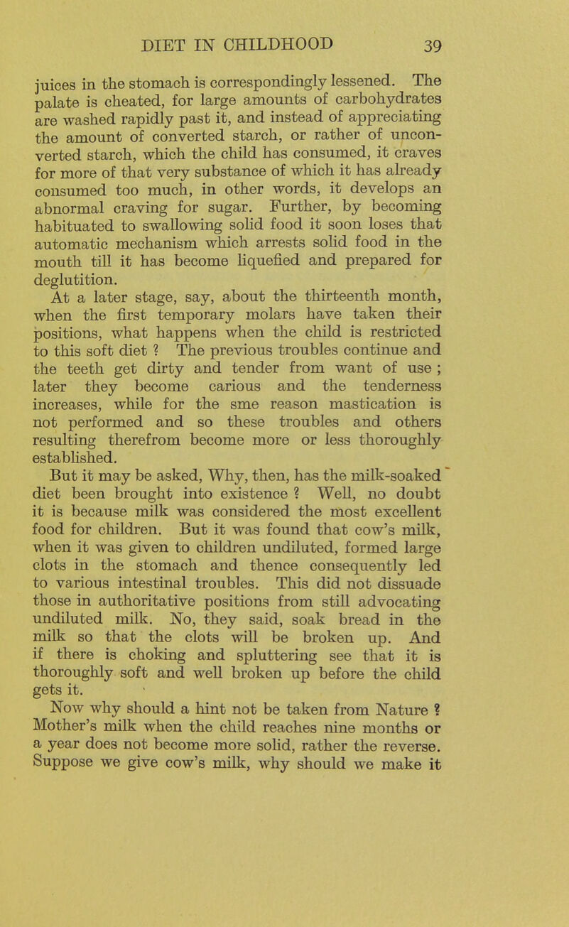 juices in the stomach is correspondingly lessened. The palate is cheated, for large amounts of carbohydrates are washed rapidly past it, and instead of appreciating the amount of converted starch, or rather of uncon- verted starch, which the child has consumed, it craves for more of that very substance of which it has already consumed too much, in other words, it develops an abnormal craving for sugar. Further, by becoming habituated to swallowing solid food it soon loses that automatic mechanism which arrests sohd food in the mouth till it has become Hquefied and prepared for deglutition. At a later stage, say, about the thirteenth month, when the first temporary molars have taken their positions, what happens when the child is restricted to this soft diet ? The previous troubles continue and the teeth get dirty and tender from want of use ; later they become carious and the tenderness increases, while for the sme reason mastication is not performed and so these troubles and others resulting therefrom become more or less thoroughly estabHshed. But it may be asked, Why, then, has the milk-soaked diet been brought into existence ? Well, no doubt it is because milk was considered the most excellent food for children. But it was found that cow's milk, when it was given to children undiluted, formed large clots in the stomach and thence consequently led to various intestinal troubles. This did not dissuade those in authoritative positions from still advocating undiluted milk. No, they said, soak bread in the milk so that the clots will be broken up. And if there is choking and spluttering see that it is thoroughly soft and well broken up before the child gets it. Now why should a hint not be taken from Nature ? Mother's milk when the child reaches nine months or a year does not become more solid, rather the reverse. Suppose we give cow's milk, why should we make it