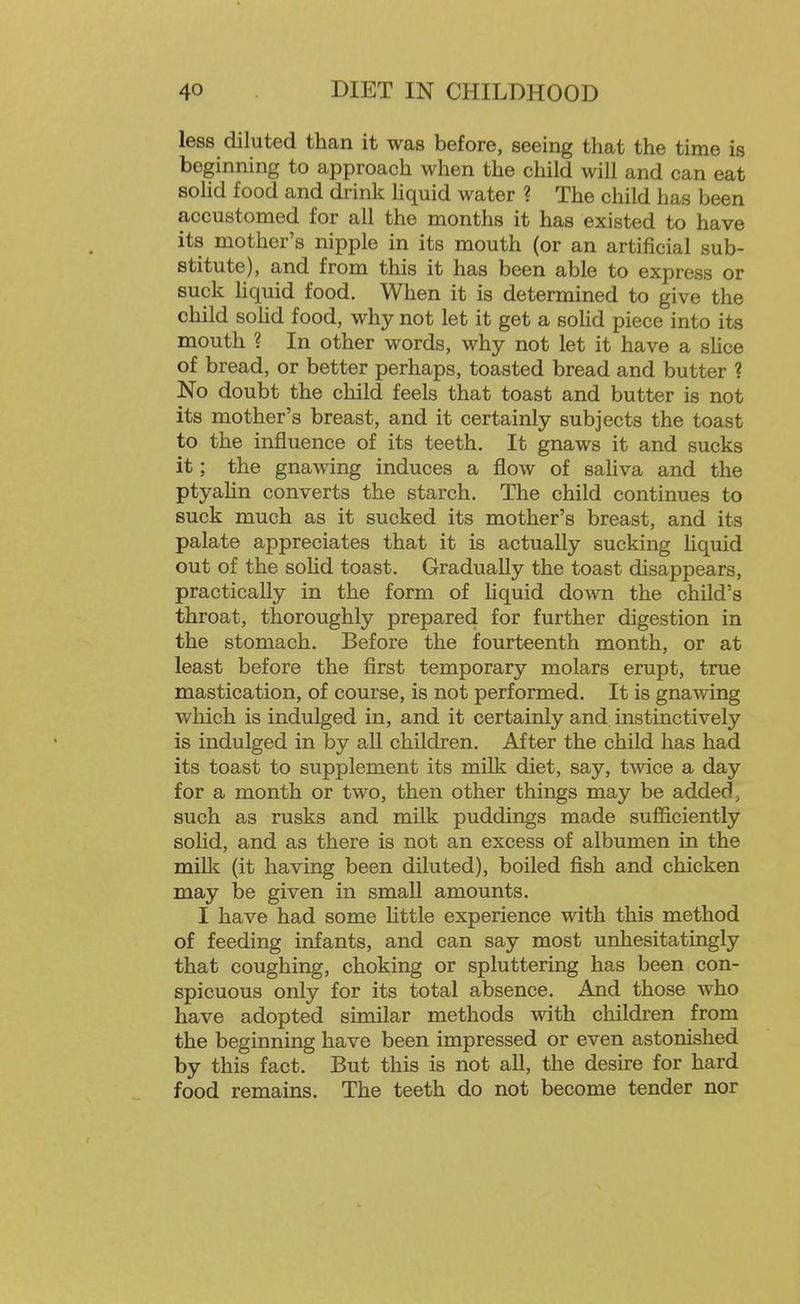 less diluted than it was before, seeing that the time is beginning to approach when the child will and can eat sohd food and drink hquid water ? The child has been accustomed for all the months it has existed to have its mother's nipple in its mouth (or an artificial sub- stitute), and from this it has been able to express or suck Hquid food. Wlien it is determined to give the child sohd food, why not let it get a sohd piece into its mouth ? In other words, why not let it have a shce of bread, or better perhaps, toasted bread and butter ? No doubt the child feels that toast and butter is not its mother's breast, and it certainly subjects the toast to the influence of its teeth. It gnaws it and sucks it; the gnawing induces a flow of sahva and the ptyahn converts the starch. The child continues to suck much as it sucked its mother's breast, and its palate appreciates that it is actually sucking Hquid out of the sohd toast. Gradually the toast disappears, practically in the form of Hquid down the child's throat, thoroughly prepared for further digestion in the stomach. Before the fourteenth month, or at least before the first temporary molars erupt, true mastication, of course, is not performed. It is gnawing which is indulged in, and it certainly and instinctively is indulged in by all children. After the child has had its toast to supplement its milk diet, say, twice a day for a month or two, then other things may be added, such as rusks and milk puddings made sufficiently solid, and as there is not an excess of albumen in the milk (it having been diluted), boiled fish and chicken may be given in small amounts. I have had some Httle experience with this method of feeding infants, and can say most unhesitatingly that coughing, choking or spluttering has been con- spicuous only for its total absence. And those who have adopted similar methods with children from the beginning have been impressed or even astonished by this fact. But this is not aU, the desire for hard food remains. The teeth do not become tender nor