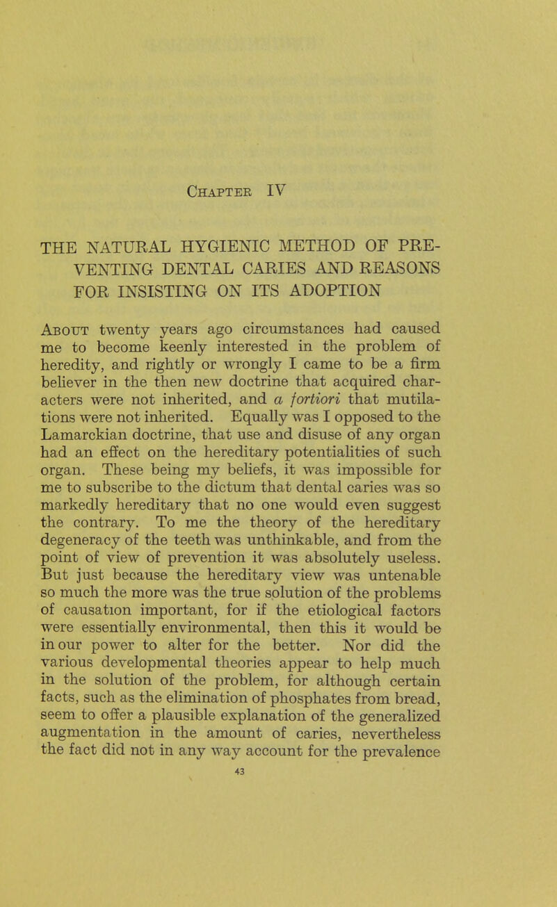 THE NATURAL HYGIENIC METHOD OF PRE- VENTING DENTAL CARIES AND REASONS FOR INSISTING ON ITS ADOPTION About twenty years ago circumstances had caused me to become keenly interested in the problem of heredity, and rightly or wrongly I came to be a firm believer in the then new doctrine that acquired char- acters were not inherited, and a fortiori that mutila- tions were not inherited. Equally was I opposed to the Lamarckian doctrine, that use and disuse of any organ had an effect on the hereditary potentiahties of such organ. These being my beliefs, it was impossible for me to subscribe to the dictum that dental caries was so markedly hereditary that no one would even suggest the contrary. To me the theory of the hereditary degeneracy of the teeth was unthinkable, and from the point of view of prevention it was absolutely useless. But just because the hereditary view was untenable so much the more was the true solution of the problems of causation important, for if the etiological factors were essentially environmental, then this it would be in our power to alter for the better. Nor did the various developmental theories appear to help much in the solution of the problem, for although certain facts, such as the elimination of phosphates from bread, seem to offer a plausible explanation of the generalized augmentation in the amount of caries, nevertheless the fact did not in any way account for the prevalence