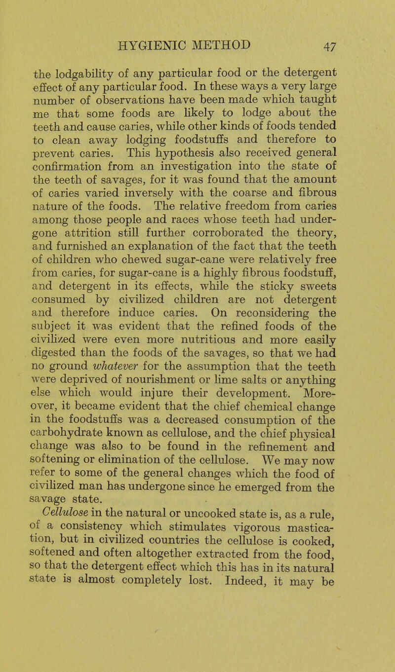 the lodgability of any particular food or the detergent effect of any particular food. In these ways a very large number of observations have been made which taught me that some foods are Hkely to lodge about the teeth and cause caries, while other kinds of foods tended to clean away lodging foodstuffs and therefore to prevent caries. This hypothesis also received general confirmation from an investigation into the state of the teeth of savages, for it was found that the amount of caries varied inversely with the coarse and fibrous nature of the foods. The relative freedom from caries among those people and races whose teeth had under- gone attrition still further corroborated the theory, and furnished an explanation of the fact that the teeth of children who chewed sugar-cane were relatively free from caries, for sugar-cane is a highly fibrous foodstuff, and detergent in its effects, while the sticky sweets consumed by civilized children are not detergent and therefore induce caries. On reconsidering the subject it was evident that the refined foods of the civih/ed were even more nutritious and more easily digested than the foods of the savages, so that we had no ground whatever for the assumption that the teeth were deprived of nourishment or lime salts or anything else which would injure their development. More- over, it became evident that the chief chemical change in the foodstuffs was a decreased consumption of the carbohydrate known as cellulose, and the chief physical change was also to be found in the refinement and softening or eHmination of the cellulose. We may now refer to some of the general changes which the food of civiHzed man has undergone since he emerged from the savage state. Cellulose in the natural or uncooked state is, as a rule, of a consistency which stimulates vigorous mastica- tion, but in civihzed countries the cellulose is cooked, softened and often altogether extracted from the food, so that the detergent effect which this has in its natural state is almost completely lost. Indeed, it may be