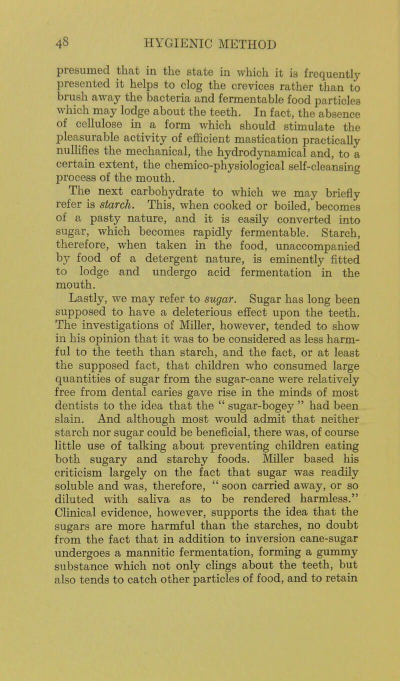 presumed that in the state in which it is frequently presented it helps to clog the crevices rather than to brush away the bacteria and fermentable food particles which may lodge about the teeth. In fact, the absence of cellulose in a form which should stimulate the pleasurable activity of efficient mastication practically nullifies the mechanical, the hydrodynamical and, to a certain extent, the chemico-physiological self-cleansing process of the mouth. The next carbohydrate to which we may briefly refer is starch. This, when cooked or boiled, becomes of a pasty nature, and it is easily converted into sugar, which becomes rapidly fermentable. Starch, therefore, when taken in the food, unaccompanied by food of a detergent nature, is eminently fitted to lodge and undergo acid fermentation in the mouth. Lastly, we may refer to sugar. Sugar has long been supposed to have a deleterious effect upon the teeth. The investigations of Miller, however, tended to show in his opinion that it was to be considered as less harm- ful to the teeth than starch, and the fact, or at least the supposed fact, that children who consumed large quantities of sugar from the sugar-cane were relatively free from dental caries gave rise in the minds of most dentists to the idea that the  sugar-bogey  had been slain. And although most would admit that neither starch nor sugar could be beneficial, there was, of course little use of talking about preventing children eating both sugary and starchy foods. Miller based his criticism largely on the fact that sugar was readily soluble and was, therefore,  soon carried away, or so diluted with saliva as to be rendered harmless. Clinical evidence, however, supports the idea that the sugars are more harmful than the starches, no doubt from the fact that in addition to inversion cane-sugar undergoes a mannitic fermentation, forming a gummy substance which not only clings about the teeth, but also tends to catch other particles of food, and to retain