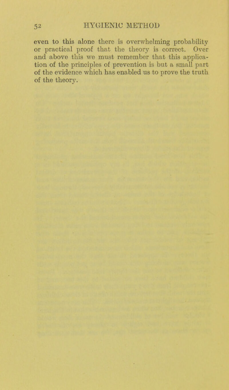 even to this alone there is overwhelming probability or practical proof that the theory is correct. Over and above this we must remember that this applica- tion of the principles of prevention is but a small part of the evidence which has enabled us to prove the truth of the theory.