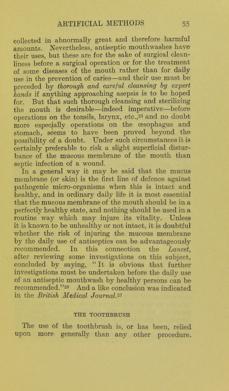 collected in abnormally great and therefore harmful amounts. Nevertheless, antkeptic mouthwashes have their uses, but these are for the sake of surgical clean- liness before a surgical operation or for the treatment of some diseases of the mouth rather than for daily- use in the prevention of caries—and their use must be preceded by thorough and careful cleansing by expert hands if anything approaching asepsis is to be hoped for. But that such thorough cleansing and sterilizing the mouth is desirable—indeed imperative—before operations on the tonsils, larynx, etc.,21 and no doubt more especially operations on the oesophagus and stomach, seems to have been proved beyond the possibility of a doubt. Under such circumstances it is certainly preferable to risk a sHght superficial distur- bance of the mucous membrane of the mouth than septic infection of a wound. In a general way it may be said that the mucus membrane (or skin) is the first line of defence against pathogenic micro-organisms when this is intact and healthy, and in ordinary daily Hfe it is most essential that the mucous membrane of the mouth should be in a perfectly healthy state, and nothing should be used in a routine way which may injure its vitality. Unless it is known to be unhealthy or not intact, it is doubtful whether the risk of injuring the mucous membrane by the daily use of antiseptics can be advantageously recommended. In this connection the Lancet, after reviewing some investigations on this subject, concluded by saying, It is obvious that further investigations must be undertaken before the daily use of an antiseptic mouthwash by healthy persons can be recommended.26 And a like conclusion was indicated in the British Medical Journal.^'' THE TOOTHBRUSH The use of the toothbrush is, or has been, relied upon more generally than any other procedure.