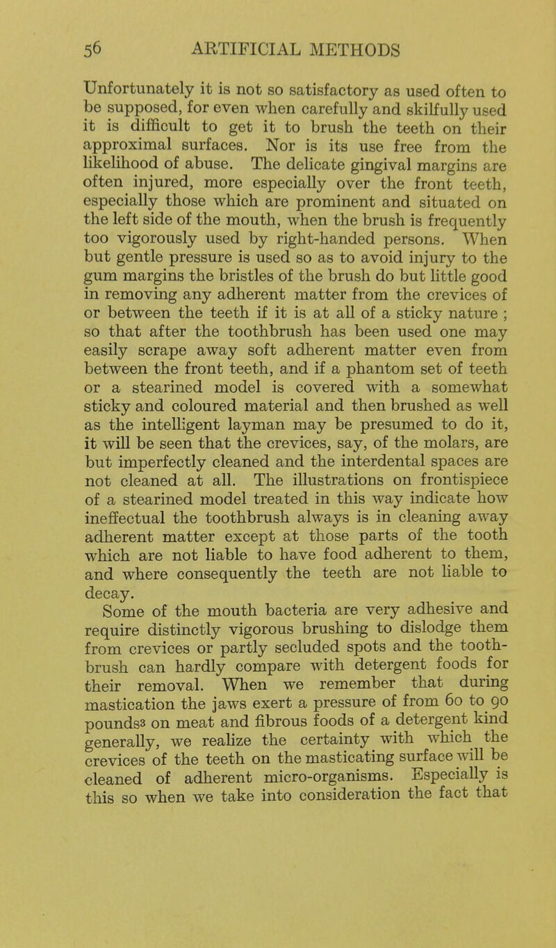 Unfortunately it is not so satisfactory as used often to be supposed, for even when carefully and skilfully used it is difficult to get it to brush the teeth on their approximal surfaces. Nor is its use free from the likelihood of abuse. The delicate gingival margins are often injured, more especially over the front teeth, especially those which are prominent and situated on the left side of the mouth, when the brush is frequently too vigorously used by right-handed persons. When but gentle pressure is used so as to avoid injury to the gum margins the bristles of the brush do but little good in removing any adherent matter from the crevices of or between the teeth if it is at all of a sticky nature ; so that after the toothbrush has been used one may easily scrape away soft adherent matter even from between the front teeth, and if a phantom set of teeth or a stearined model is covered with a somewhat sticky and coloured material and then brushed as well as the intelligent layman may be presumed to do it, it will be seen that the crevices, say, of the molars, are but imperfectly cleaned and the interdental spaces are not cleaned at all. The illustrations on frontispiece of a stearined model treated in this way indicate how inefiEectual the toothbrush always is in cleaning away adherent matter except at those parts of the tooth which are not liable to have food adherent to them, and where consequently the teeth are not Hable to decay. Some of the mouth bacteria are very adhesive and require distinctly vigorous brushing to dislodge them from crevices or partly secluded spots and the tooth- brush can hardly compare with detergent foods for their removal. When we remember that during mastication the jaws exert a pressure of from 60 to 90 poundss on meat and fibrous foods of a detergent kind generally, we realize the certainty with which the crevices of the teeth on the masticating surface will be cleaned of adherent micro-organisms. Especially is this so when we take into consideration the fact that