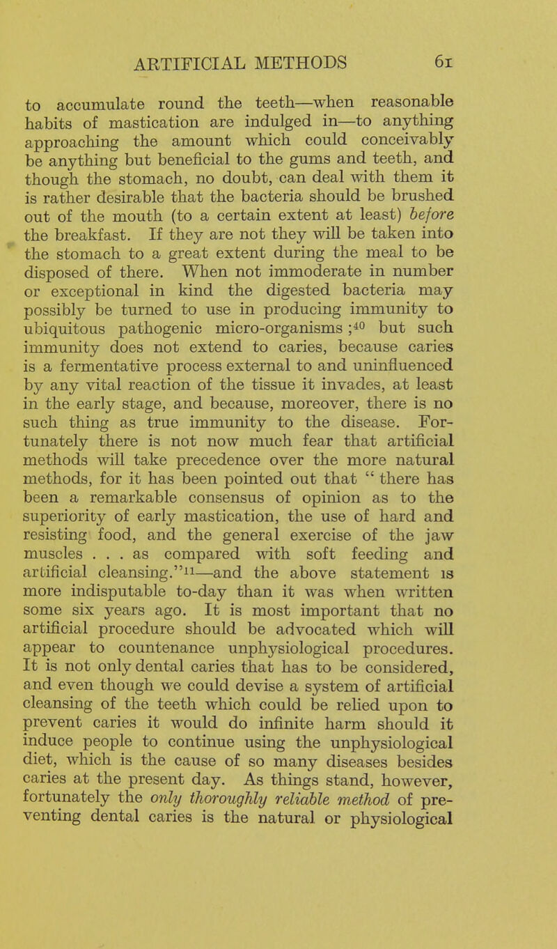 to accumulate round the teeth—when reasonable habits of mastication are indulged in—to anything approaching the amount which could conceivably be anything but beneficial to the gums and teeth, and though the stomach, no doubt, can deal with them it is rather desirable that the bacteria should be brushed out of the mouth (to a certain extent at least) before the breakfast. If they are not they will be taken into the stomach to a great extent during the meal to be disposed of there. When not immoderate in number or exceptional in kind the digested bacteria may possibly be turned to use in producing immunity to ubiquitous pathogenic micro-organisms but such immunity does not extend to caries, because caries is a fermentative process external to and uninfluenced by any vital reaction of the tissue it invades, at least in the early stage, and because, moreover, there is no such thing as true immunity to the disease. For- tunately there is not now much fear that artificial methods will take precedence over the more natural methods, for it has been pointed out that there has been a remarkable consensus of opinion as to the superiority of early mastication, the use of hard and resisting food, and the general exercise of the jaw muscles ... as compared with soft feeding and artificial cleansing.ii—and the above statement is more indisputable to-day than it was when written some six years ago. It is most important that no artificial procedure should be advocated which will appear to countenance unph37^siological procedures. It is not only dental caries that has to be considered, and even though we could devise a system of artificial cleansing of the teeth which could be relied upon to prevent caries it would do infinite harm should it induce people to continue using the unphysiological diet, which is the cause of so many diseases besides caries at the present day. As things stand, however, fortunately the onhj thoroughly reliable method of pre- venting dental caries is the natural or physiological