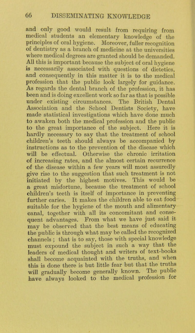 and only good would result from requiring from medical students an elementary knowledge of the principles of oral hygiene. Moreover, fuller recognition of dentistry as a branch of medicine at the universities where medical degrees are granted should be demanded. All this is important because the subject of oral hygiene is necessarily associated with questions of dietetics, and consequently in this matter it is to the medical profession that the pubUc look largely for guidance. As regards the dental branch of the profession, it has been and is doing excellent work so far as that is possible under existing circumstances. The British Dental Association and the School Dentists Society, have made statistical investigations which have done much to awaken both the medical profession and the pubUc to the great importance of the subject. Here it is hardly necessary to say that the treatment of school children's teeth should always be accompanied by instructions as to the prevention of the disease which will be effectual. Otherwise the chronic irritation of increasing rates, and the almost certain recurrence of the disease within a few years will most assuredly give rise to the suggestion that such treatment is not initiated by the highest motives. This would be a great misfortune, because the treatment of school children's teeth is itself of importance in preventing further caries. It makes the children able to eat food suitable for the hygiene of the mouth and ahmentary canal, together with all its concomitant and conse- quent advantages. From what we have just said it may be observed that the best means of educating the public is through what may be called the recognized channels ; that is to say, those with special knowledge must expound the subject in such a way that the leaders of medical thought and writers of text-books shall become acquainted with the truths, and when this is done there is but Httle fear but that the truths wiU gradually become generally known. The pubhc have always looked to the medical profession for