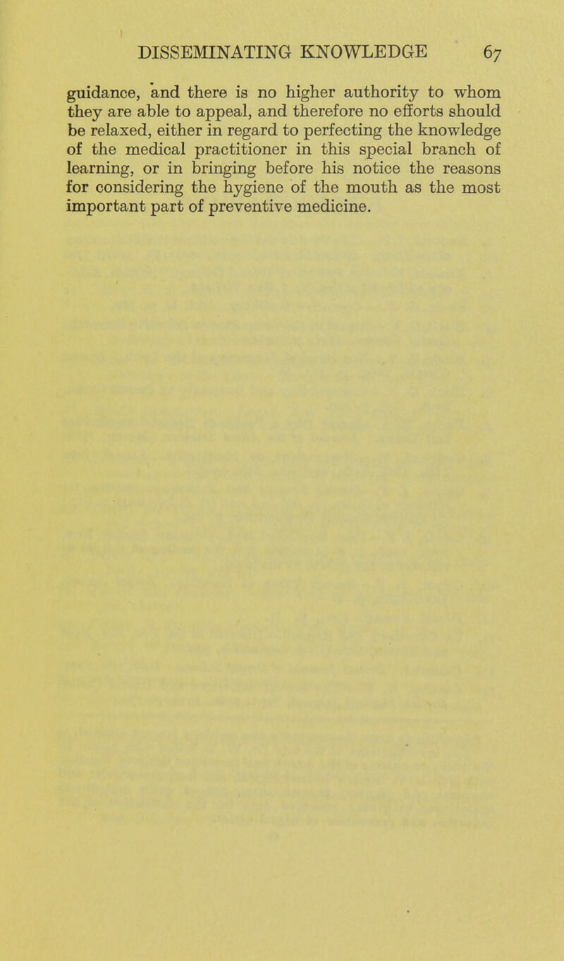 guidance, and there is no higher authority to whom they are able to appeal, and therefore no efforts should be relaxed, either in regard to perfecting the knowledge of the medical practitioner in this special branch of learning, or in bringing before his notice the reasons for considering the hygiene of the mouth as the most important part of preventive medicine.