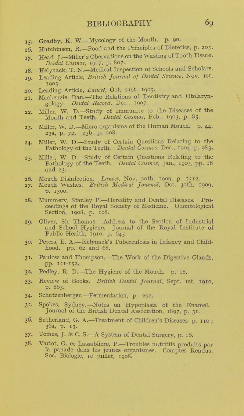 15. Goadby, K. W.—Mycology of the Mouth, p. 90, 16. Hutchinson, R.—Food and the Principles of Dietetics, p. 205. 17. Head J.—Miller's Obervations on the Wasting of Tooth Tissue. Dental Cosmos, 1907, p. 807. 18. Kelynack, T. N.—Medical Inspection of Schools and Scholars. 19. Leading Article, British Journal of Dental Science, Nov. ist, 1905 20. Leading Article, Lancet, Oct. 21st, 1905. 21. Mackenzie, Dan.—^The Relations of Dentistry and Otolaryn- gology. Dental Record, Dec, 1907. 22. Miller, W. D.—Study of Immunity to the Diseases of the Mouth and Teeth, Dental Cosmos, Feb., 1903, p. 85. 23. Miller, W. D.—Micro-organisms of the Human Mouth, p. 44. 23a, p. 72. 23b, p. 208. 24. Miller, W. D.—Study of Certain Questions Relating to the Pathology of the Teeth. Dental Cosmos, Dec, 1904, p. 983. 25. MiUer, W. D.—Study of Certain Questions Relating to the Pathology of the Teeth. Dental Cosmos, Jan., 1905, pp. 18 and 23. 26. Mouth Disinfection. Lancet, Nov. 20th, 1909, p. 1512. 27. Mouth Washes. British Medical Journal, Oct. 30th, 1909, p. 1300. 28. Mummery, Stanley P.—Heredity and Dental Diseases. Pro- ceedings of the Royal Society of Medicine. Odontological Section, 1908, p. 108. 29. Oliver, Sir Thomas.—Address to the Section of Industrial and School Hygiene. Journal of the Royal Institute of Public Health, 1910, p. 645. 30. Peters, E. A.—Kelynack's Tuberculosis in Infancy and Child- hood, pp. 62 and 68. 31. Paulow and Thompson.—The Work of the Digestive Glands. pp. 151-152. 32. Pedley, R. D.—The Hygiene of the Mouth, p. 18. 33. Review of Books. British Dental Journal, Sept. 1st, 1910, p. 863. 34. Schutzenberger.—Fermentation, p. 292. 35. Spokes, Sydney.—Notes on Hypoplasia of the Enamel. Journal of the British Dental Association, 1897, P- 3i- 36. Sutherland, G. A.—^Treatment of Children's Diseases p. 110; 36a, p. 13. 37. Tomes, J. & C. S.—^A System of Dental Surgery, p. 16. 38. Variot, G. et Lassabliere, P.—^Troubles nutritifs produits par la panade dans les jeunes organismes. Comptes Rendus, Soc. Biologic, 10 juiUet, 1908.