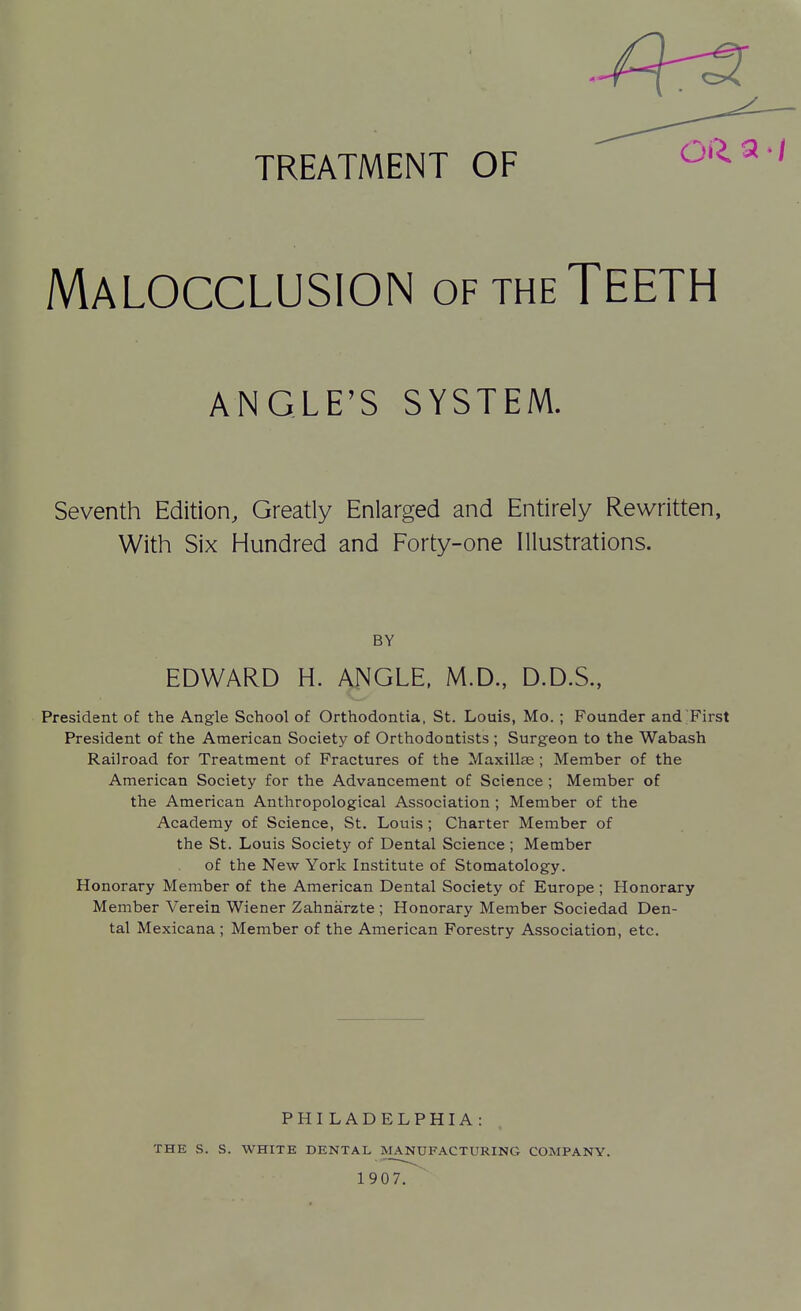 TREATMENT OF Malocclusion of the Teeth ANGLE'S SYSTEM. Seventh Edition, Greatly Enlarged and Entirely Rewritten, With Six Hundred and Forty-one Illustrations. BY EDWARD H. ANGLE. M.D., D.D.S., President o£ the Angle School of Orthodontia, St. Louis, Mo. ; Founder and First President of the American Society of Orthodontists ; Surgeon to the Wabash Railroad for Treatment of Fractures of the Maxillae ; Member of the American Society for the Advancement of Science ; Member of the American Anthropological Association ; Member of the Academy of Science, St. Louis ; Charter Member of the St. Louis Society of Dental Science ; Member of the New York Institute of Stomatology. Honorary Member of the American Dental Society of Europe ; Honorary Member Verein Wiener Zahnarzte ; Honorary Member Sociedad Den- tal Mexicana ; Member of the American Forestry Association, etc. THE S. S. PHILADELPHIA: WHITE DENTAL MANUFACTURING COMPANY. 1907.