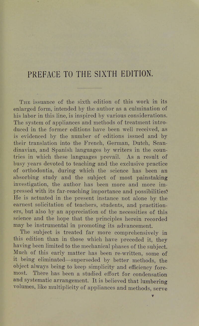 The issuance of the sixth edition of this work in its enlarged form, intended by the author as a culmination of his labor in this line, is inspired by various considerations. The system of appliances and methods of treatment intro- duced in the former editions have been well received, as is evidenced by the number of editions issued and by their translation into the French, German, Dutch, Scan- dinavian, and Spanish languages by writers in the coun- tries in which these languages prevail. As a result of busy years devoted to teaching and the exclusive practice of orthodontia, during which the science has been an absorbing study and the subject of most painstaking investigation, the author has been more and more im- pressed with its far-reaching importance and possibilities^ He is actuated in the present instance not alone by the earnest solicitation of teachers, students, and practition- ers, but also by an appreciation of the necessities of this science and the hope that the principles herein recorded may be instrumental in promoting its advancement. The subject is treated far more comprehensively in this edition than in those which have preceded it, they having been limited to the mechanical phases of the subject. Much of this early matter has been re-written, some of it being eliminated—superseded by better methods, the object always being to keep simplicity and efficiency fore- most. There has been a studied effort for condensation and systematic arrangement. It is believed that lumbering volumes, like multiplicity of appliances and methods, serve