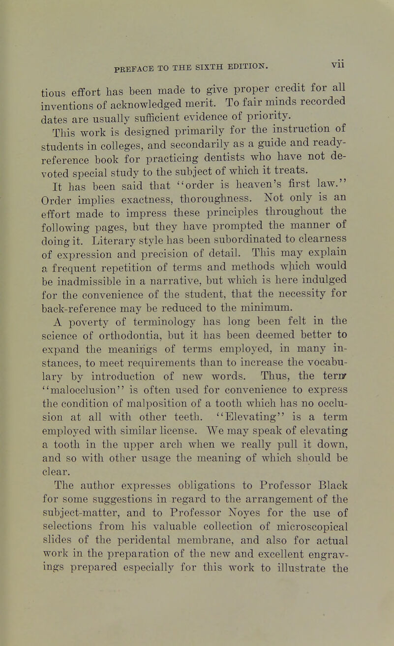 tious effort has been made to give proper credit for all inventions of acknowledged merit. To fair minds recorded dates are usually sufficient evidence of priority. This work is designed primarily for the instruction of students in colleges, and secondarily as a guide and ready- reference book for practicing dentists who have not de- voted special study to the subject of which it treats. It has been said that order is heaven's first law. Order implies exactness, thoroughness. Not only is an effort made to impress these principles throughout the following pages, but they have prompted the manner of doing it. Literary style has been subordinated to clearness of expression and precision of detail. This may explain a frequent repetition of terms and methods which would be inadmissible in a narrative, but which is here indulged for the convenience of the student, that the necessity for back-reference may be reduced to the minimum. A poverty of terminology has long been felt in the science of orthodontia, but it has been deemed better to expand the meanings of terms employed, in many in- stances, to meet requirements than to increase the vocabu- lary by introduction of new words. Thus, the terry malocclusion is often used for convenience to express the condition of malposition of a tooth which has no occlu- sion at all with other teeth. Elevating is a term employed with similar license. We may speak of elevating a tooth in the upper arch when we really pull it down, and so with other usage the meaning of which should be clear. The author expresses obligations to Professor Black for some suggestions in regard to the arrangement of the subject-matter, and to Professor Noyes for the use of selections from his valuable collection of microscopical slides of the peridental membrane, and also for actual work in the preparation of the new and excellent engrav- ings prepared especially for this work to illustrate the