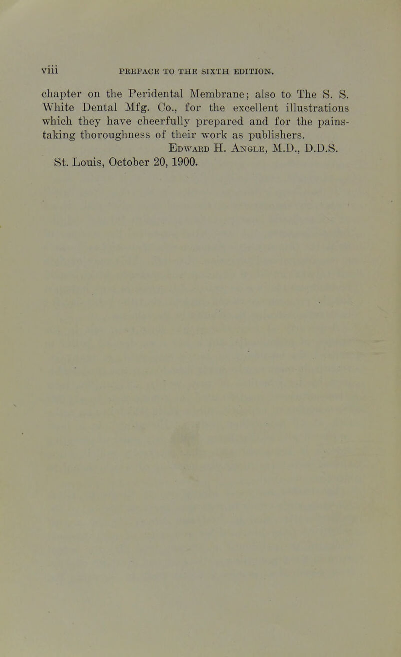 chapter on the Peridental Membrane; also to The S. S. White Dental Mfg. Co., for the excellent illustrations which they have cheerfully prepared and for the pains- taking thoroughness of their work as publishers. Edwakd H. Angle, M.D., D.D.S.