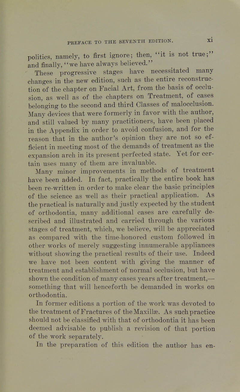 politics, namely, to first ignore; then, it is not true; and finally,'' we have always be! ieved.'' These progressive stages have necessitated many changes in the new edition, such as the entire reconstruc- tion of the chapter on Facial Art, from the basis of occlu- sion, as well as of the chapters on Treatment, of cases belonging to the second and third Classes of malocclusion. Many devices that were formerly in favor with the author, and still valued by many practitioners, have been placed in the Appendix in order to avoid confusion, and for the reason that in the author's opinion they are not so ef- ficient in meeting most of the demands of treatment as the expansion arch in its present perfected state. Yet for cer- tain uses many of them are invaluable. Many minor improvements in methods of treatment have been added. In fact, practically the entire book has been re-written in order to make clear the basic principles of the science as well as their practical application. As the practical is naturally and justly expected by the student of orthodontia, many additional cases are carefully de- scribed and illustrated and carried through the various stages of treatment, which, we believe, will be appreciated as compared with the time-honored custom followed in other works of merely suggesting innumerable appliances without showing the practical results of their use. Indeed we have not been content with giving the manner of treatment and establishment of normal occlusion, but have shown the condition of many cases years after treatment,— something that will henceforth be demanded in works on orthodontia. In former editions a portion of the work was devoted to the treatment of Fractures of the Maxillae. As such practice should not be classified with that of orthodontia it has been deemed advisable to publish a revision of that portion of the work separately. In the preparation of this edition the author has en-