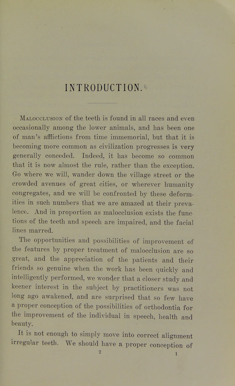 INTRODUCTION. Malocclusion of the teeth is found in all races and even occasionally among the lower animals, and has been one of man's afflictions from time immemorial, but that it is becoming more common as civilization progresses is very generally conceded. Indeed, it has become so common that it is now almost the rule, rather than the exception. Go where we will, wander down the village street or the crowded avenues of great cities, or wherever humanity congregates, and we will be confronted by these deform- ities in such numbers that we are amazed at their preva- lence. And in proportion as malocclusion exists the func- tions of the teeth and speech are impaired, and the facial lines marred. The opportunities and possibilities of improvement of the features by proper treatment of malocclusion are so great, and the appreciation of the patients and their friends so genuine when the work has been quickly and intelligently performed, we wonder that a closer study and keener interest in the subject by practitioners was not long ago awakened, and are surprised that so few have a proper conception of the possibilities of orthodontia for the improvement of the individual in speech, health and beauty. It is not enough to simply move into correct alignment irregular teeth. We should have a proper conception of