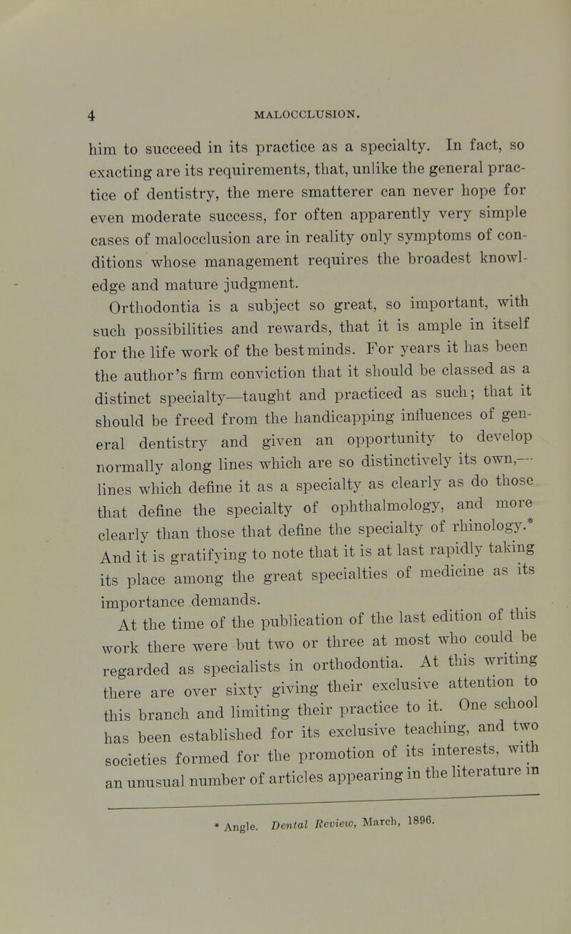 him to succeed in its practice as a specialty. In fact, so exacting are its requirements, that, unlike the general prac- tice of dentistry, the mere smatterer can never hope for even moderate success, for often apparently very simple cases of malocclusion are in reality only symptoms of con- ditions whose management requires the broadest knowl- edge and mature judgment. Orthodontia is a subject so great, so important, with such possibilities and rewards, that it is ample in itself for the life work of the best minds. For years it has been the author's firm conviction that it should be classed as a distinct specialty—taught and practiced as such; that it should be freed from the handicapping influences of gen- eral dentistry and given an opportunity to develop normally along lines which are so distinctively its own,— lines which define it as a specialty as clearly as do those that define the specialty of ophthalmology, and more clearly than those that define the specialty of rhinology.* And it is gratifying to note that it is at last rapidly takmg its place among the great specialties of medicine as its importance demands. At the time of the publication of the last edition of this work there were but two or three at most who could be regarded as specialists in orthodontia. At this writing there are over sixty giving their exclusive attention to this branch and limiting their practice to it. One school has been established for its exclusive teaching, and two societies formed for the promotion of its interests, with an unusual number of articles appearing in the literature m Angle. Denial Revieic, March, 1896.