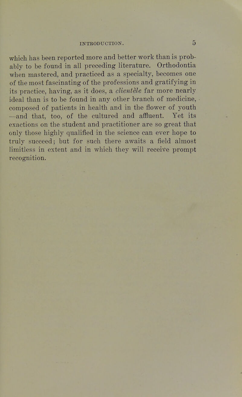 which has been reported more and better work than is prob- ably to be found in all preceding literature. Orthodontia when mastered, and practiced as a specialty, becomes one of the most fascinating of the professions and gratifying in its practice, having, as it does, a clientele far more nearly ideal than is to be found in any other branch of medicine, composed of patients in health and in the flower of youth —and that, too, of the cultured and affluent. Yet its exactions on the student and practitioner are so great that only those highly qualified in the science can ever hope to truly succeed; but for such there awaits a field almost limitless in extent and in which they will receive prompt recognition.