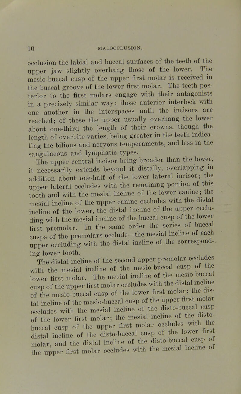 occlusion the labial and buccal surfaces of the teeth of the upper jaw slightly overhang those of the lower. The mesio-buccal cusp of the upper first molar is received in the buccal groove of the lower first molar. The teeth pos- terior to the first molars engage with their antagonists in a precisely similar way; those anterior interlock with one another in the interspaces until the incisors are reached; of these the upper usually overhang the lower about one-third the length of their crowns, though the length of overbite varies, being greater in the teeth indica- ting the bilious and nervous temperaments, and less in the sanguineous and lymphatic types. The upper central incisor being broader than the lower, it necessarily extends beyond it distally, overlapping in addition about one-half of the lower lateral incisor; the upper lateral occludes with the remaining portion of this tooth and with the mesial incline of the lower canine; the mesial incline of the upper canine occludes with the distal incline of the lower, the distal incline of the upper occlu- ding with the mesial incline of the buccal cusp of the lower first premolar. In the same order the series of buccal cusps of the premolars occlude-the mesial incline of each upper occluding with the distal incline of the correspond-, ing lower tooth. The distal incline of the second upper premolar occludes with the mesial incline of the mesio-buccal cusp ot the lower first molar. The mesial incline of the mesio-buccal cusp of the upper first molar occludes with the distal incline of the mesio-buccal cusp of the lower first molar; the dis- tal incline of the mesio-buccal cusp of the upper first molar occludes with the mesial incline of the disto-buccal cusp of the lower first molar; the mesial incline of the disto^ buccal cusp of the upper first molar occludes with the distal incline of the disto-buccal cusp of he lower first molar, and the distal incline of the disto-buccaj cusp of the upper first molar occludes with the mesial mclme ot