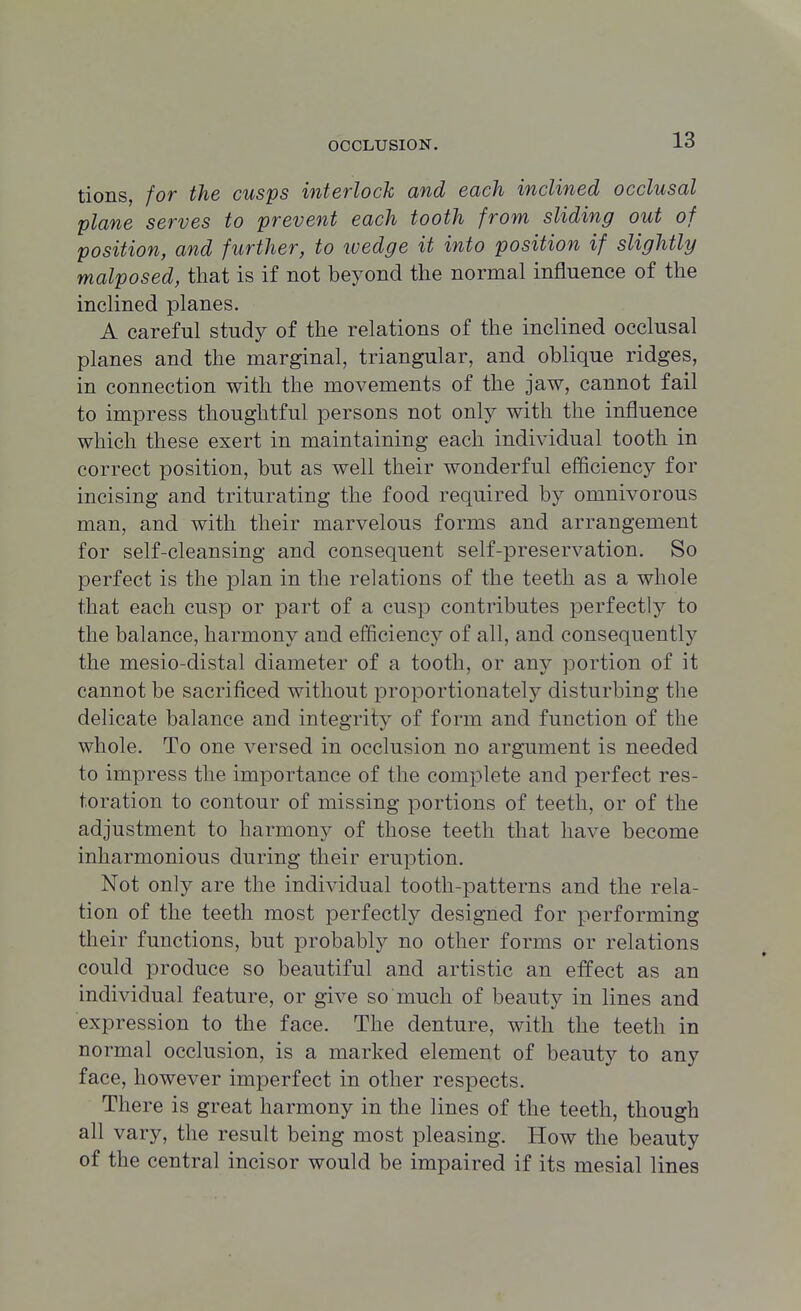 tions, for the cusps interlock and each inclined occlusal plane serves to prevent each tooth from sliding out of position, and further, to wedge it into position if slightly malposed, that is if not beyond the normal influence of the inclined planes. A careful study of the relations of the inclined occlusal planes and the marginal, triangular, and oblique ridges, in connection with the movements of the jaw, cannot fail to impress thoughtful persons not only with the influence which these exert in maintaining each individual tooth in correct position, but as well their wonderful efficiency for incising and triturating the food required by omnivorous man, and with their marvelous forms and arrangement for self-cleansing and consequent self-preservation. So perfect is the plan in the relations of the teeth as a whole that each cusp or part of a cusp contributes perfect!}^ to the balance, harmony and efficiency of all, and consequently the mesio-distal diameter of a tooth, or any portion of it cannot be sacrificed without proportionately disturbing the delicate balance and integrity of form and function of the whole. To one versed in occlusion no argument is needed to impress the importance of the complete and perfect res- toration to contour of missing portions of teeth, or of the adjustment to harmony of those teeth that have become inharmonious during their eruption. Not only are the individual tooth-patterns and the rela- tion of the teeth most perfectly designed for performing their functions, but probably no other forms or relations could produce so beautiful and artistic an effect as an individual feature, or give so much of beauty in lines and expression to the face. The denture, with the teeth in normal occlusion, is a marked element of beauty to any face, however imperfect in other respects. There is great harmony in the lines of the teeth, though all vary, the result being most pleasing. How the beauty of the central incisor would be impaired if its mesial lines
