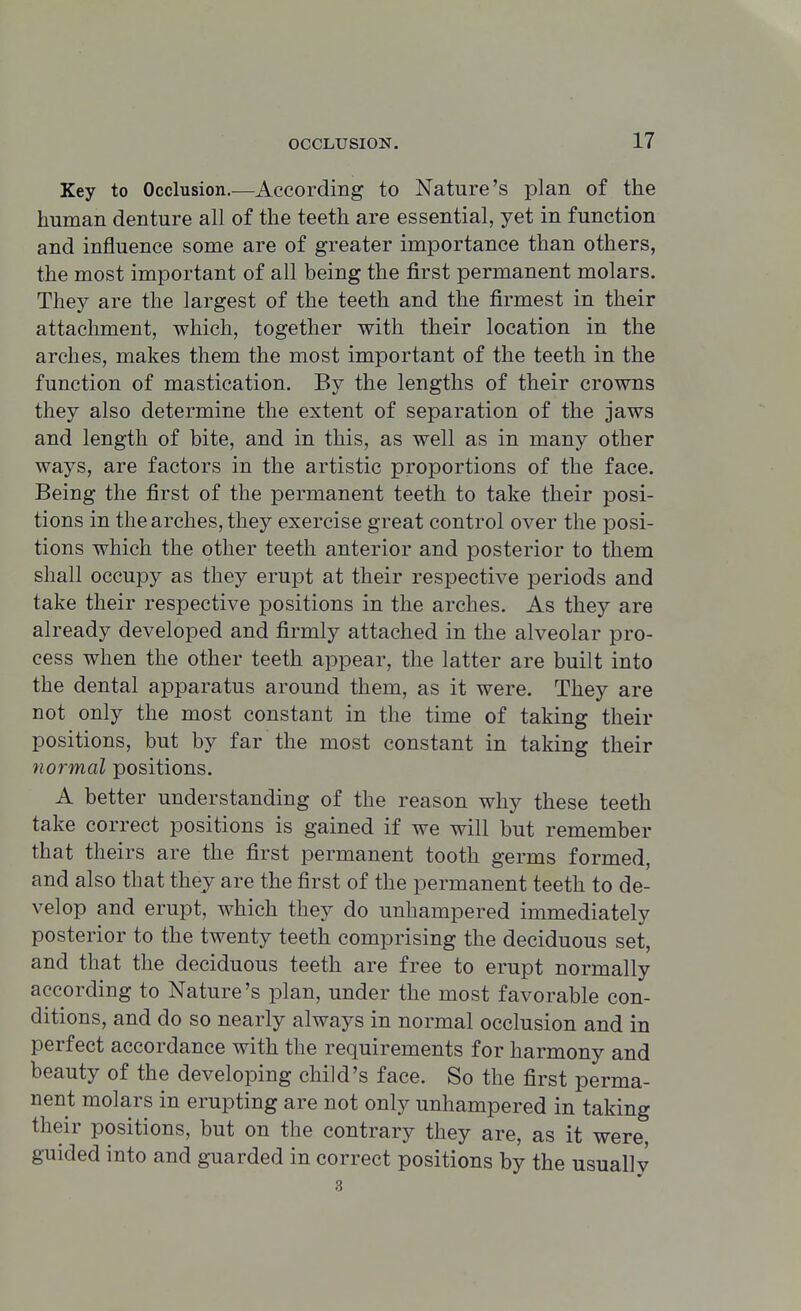 Key to Occlusion.—According to Nature's plan of the human denture all of the teeth are essential, yet in function and influence some are of greater importance than others, the most important of all being the first permanent molars. They are the largest of the teeth and the firmest in their attachment, which, together with their location in the arches, makes them the most important of the teeth in the function of mastication. By the lengths of their crowns they also determine the extent of separation of the jaws and length of bite, and in this, as well as in many other ways, are factors in the artistic proportions of the face. Being the first of the permanent teeth to take their posi- tions in the arches, they exercise great control over the posi- tions which the other teeth anterior and posterior to them shall occupy as they erupt at their respective periods and take their respective positions in the arches. As they are already developed and firmly attached in the alveolar pro- cess when the other teeth appear, the latter are built into the dental apparatus around them, as it were. They are not only the most constant in the time of taking their positions, but by far the most constant in taking their normal positions. A better understanding of the reason why these teeth take correct positions is gained if we will but remember that theirs are the first permanent tooth germs formed, and also that they are the first of the permanent teeth to de- velop and erupt, which they do unhampered immediately posterior to the twenty teeth comprising the deciduous set, and that the deciduous teeth are free to erupt normally according to Nature's plan, under the most favorable con- ditions, and do so nearly always in normal occlusion and in perfect accordance with the requirements for harmony and beauty of the developing child's face. So the first perma- nent molars in erupting are not only unhampered in taking their positions, but on the contrary they are, as it were, guided into and guarded in correct positions by the usually 3