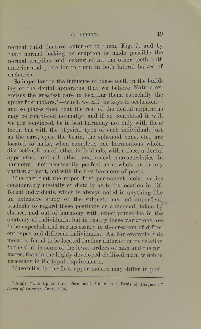 normal child denture anterior to them, Fig. 7, and by their normal locking on eruption is made possible the normal eruption and locking of all the other teeth both anterior and posterior to them in both lateral halves of each arch. So important is the influence of these teeth in the build- ing of the dental apparatus that we believe Nature ex- ercises the greatest care in locating them, especially the upper first molars,*—which we call the keys to occlusion,— and so places them that the rest of the dental apparatus may be completed normally; and if so completed it will, we are convinced, be in best harmony not only with these teeth, but with the physical type of each individual, just as the ears, eyes, the brain, the sphenoid bone, etc., are located to make, when complete, one harmonious whole, distinctive from all other individuals, with a face, a dental apparatus, and all other anatomical characteristics in harmony,—not necessarily perfect as a whole or in any particular part, but with the best harmony of parts. The fact that the upper first permanent molar varies considerably mesially or distally as to its location in dif- ferent individuals, which is always noted in anything like an extensive study of the subject, has led superficial students to regard these positions as abnormal, taken by ' chance, and out of harmony with other principles in the anatomy of individuals, but in reality these variations are to be expected, and are necessary in the creation of differ- ent types and different individuals. As, for example, this molar is found to be located farther anterior in its relation to the skull in some of the lower orders of man and the pri- mates, than in the highly developed civilized man, which is necessary in the typal requirements. Theoretically the first upper molars may differ in posi- * Angle, The Upper First Permanent Molar as a Basis of Diagnosis. Items of Interest, June, 1906.