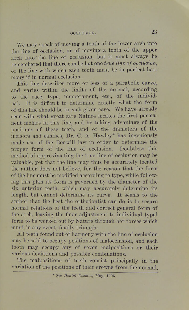 We may speak of moving a tooth of the lower arch into the line of occlusion, or of moving a tooth of the upper arch into the line of occlusion, but it must always be remembered that there can be but one true line of occlusion, or the line with which each tooth must be in perfect har- mony if in normal occlusion. This line describes more or less of a parabolic curve, and varies within the limits of the normal, according to the race, type, temperament, etc., of the individ- ual. It is difficult to determine exactly what the form of this line should be in each given case. We have already seen with what great care Nature locates the first perma- nent molars in this line, and by taking advantage of the positions of these teeth, and of the diameters of the incisors and canines, Dr. C. A. Hawley* has ingeniously made use of the Bonwill law in order to determine the proper form of the line of occlusion. Doubtless this method of approximating the true line of occlusion may be valuable, yet that the line may thus be accurately located the author does not believe, for the reason that the form of the line must be modified according to type, while follow- ing this plan its form is governed by the diameter of the six anterior teeth, which may accurately determine its length, but cannot determine its curve. It seems to the author that the best the orthodontist can do is to secure normal relations of the teeth and correct general form of the arch, leaving the finer adjustment to individual typal form to be worked out by Nature through her forces which must, in any event, finally triumph. All teeth found out of harmony with the line of occlusion may be said to occupy positions of malocclusion, and each tooth may occupy any of seven malpositions or their various deviations and possible combinations. The malpositions of teeth consist principally in the variation of the positions of their crowns from the normal, * See Dental Cosmos, Miay, 1905.