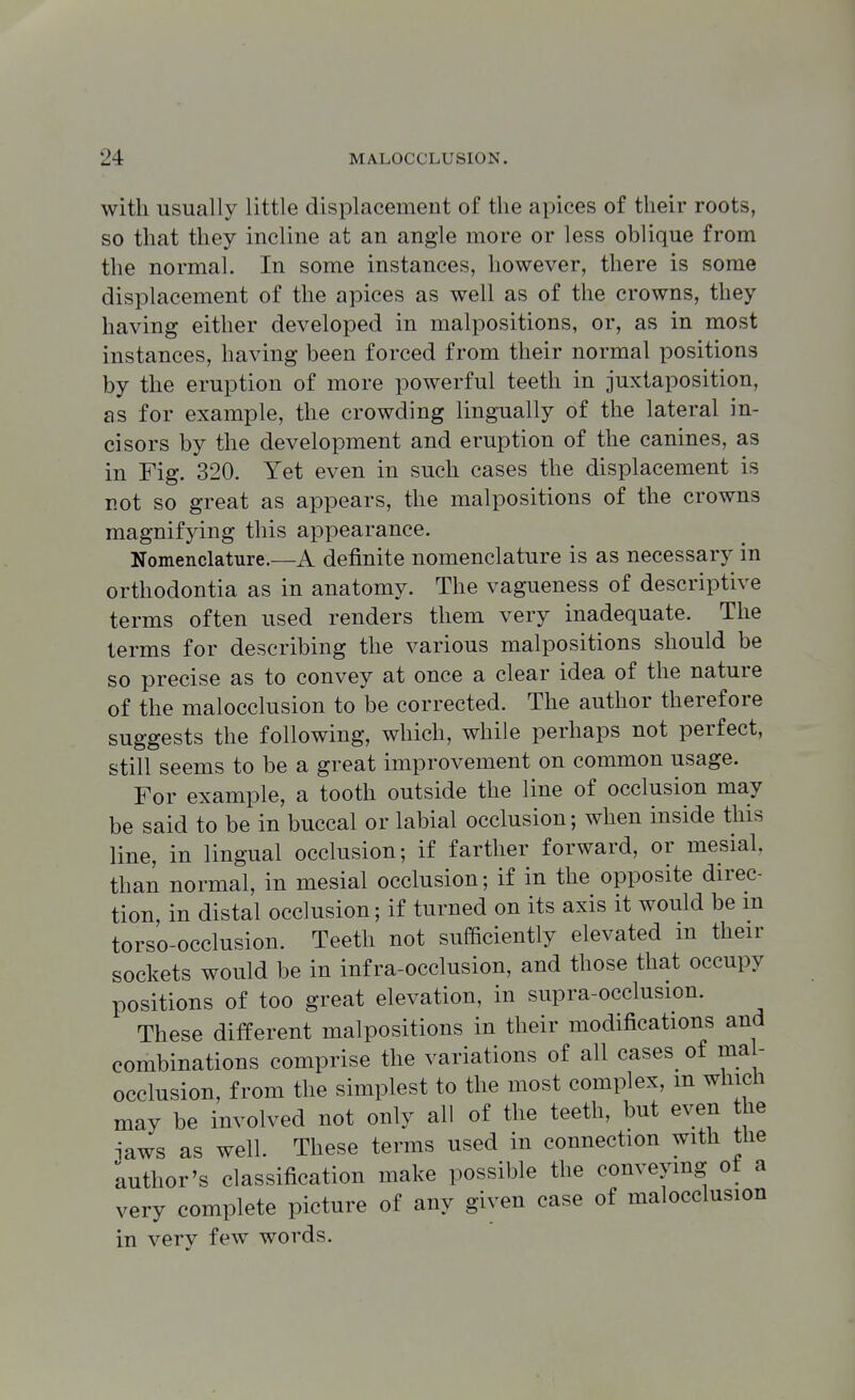 with usually little displacement of the apices of their roots, so that they incline at an angle more or less oblique from the normal. In some instances, however, there is some displacement of the apices as well as of the crowns, they having either developed in malpositions, or, as in most instances, having been forced from their normal positions by the eruption of more powerful teeth in juxtaposition, as for example, the crowding lingually of the lateral in- cisors by the development and eruption of the canines, as in Fig. 320. Yet even in such cases the displacement is not so great as appears, the malpositions of the crowns magnifying this appearance. Nomenclature.—A definite nomenclature is as necessary in orthodontia as in anatomy. The vagueness of descriptive terms often used renders them very inadequate. The terms for describing the various malpositions should be so precise as to convey at once a clear idea of the nature of the malocclusion to be corrected. The author therefore suggests the following, which, while perhaps not perfect, still seems to be a great improvement on common usage. For example, a tooth outside the line of occlusion may be said to be in buccal or labial occlusion; when inside this line, in lingual occlusion; if farther forward, or mesial than normal, in mesial occlusion; if in the opposite direc- tion in distal occlusion; if turned on its axis it would be m torso-occlusion. Teeth not sufficiently elevated in their sockets would be in infra-occlusion, and those that occupy positions of too great elevation, in supra-occlusion. These different malpositions in their modifications and combinations comprise the variations of all cases of ma - occlusion, from the simplest to the most complex, m which may be involved not only all of the teeth, but even the laws as well. These terms used in connection with the author's classification make possible the conveymg of a very complete picture of any given case of malocclusion in very few words.