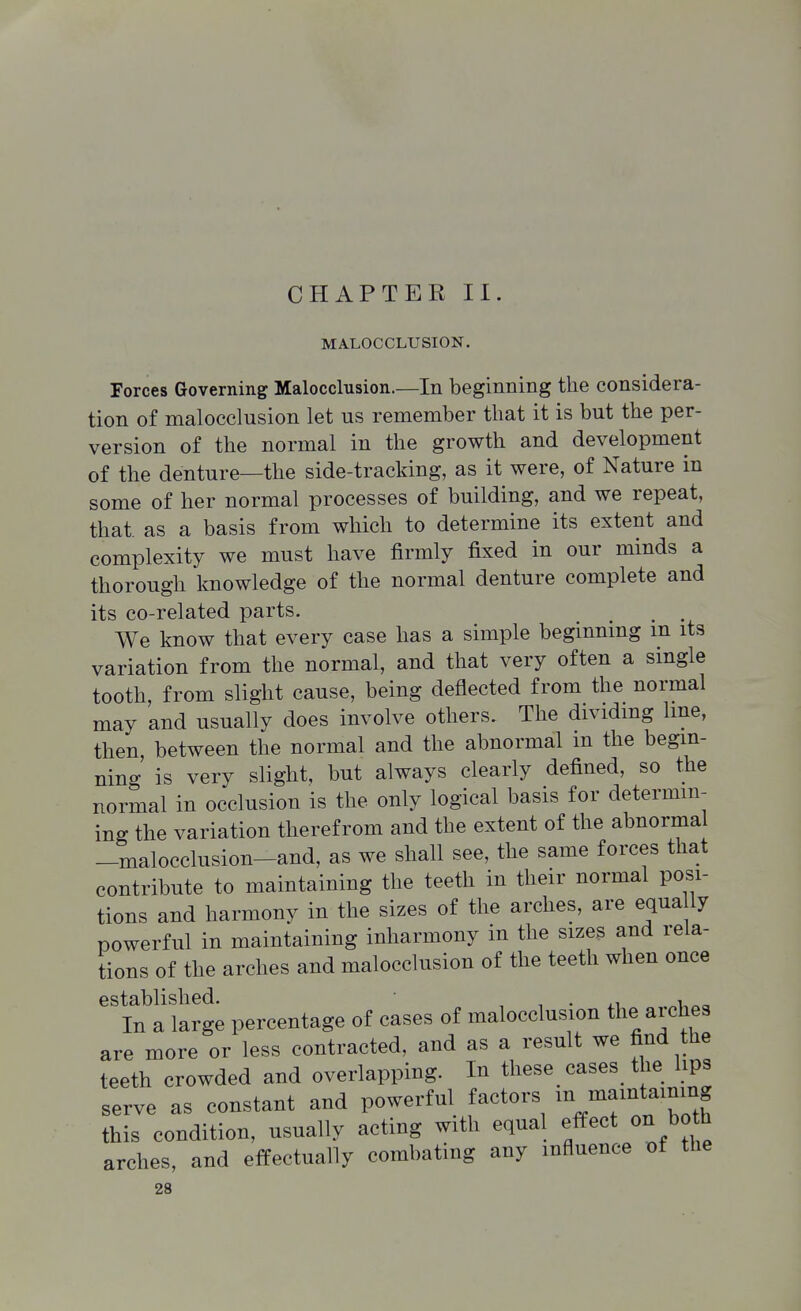 CHAPTER II. MALOCCLUSION. Forces Governing Malocclusion.—In beginning the considera- tion of malocclusion let us remember that it is but the per- version of the normal in the growth and development of the denture—the side-tracking, as it were, of Nature in some of her normal processes of building, and we repeat, that, as a basis from which to determine its extent and complexity we must have firmly fixed in our minds a thorough knowledge of the normal denture complete and its co-related parts. ^ _ . We know that every case has a simple beginning m its variation from the normal, and that very often a single tooth, from slight cause, being deflected from the normal may and usually does involve others. The dividmg Ime, then between the normal and the abnormal m the begin- ning is very slight, but always clearly defined, so the normal in occlusion is the only logical basis for determin- ing the variation therefrom and the extent of the abnormal _malocclusion-and, as we shall see, the same forces that contribute to maintaining the teeth in their normal posi- tions and harmony in the sizes of the arches, are equa ly powerful in maintaining inharmony in the sizes and rela- tions of the arches and malocclusion of the teeth when once established. • , , • -i In a large percentage of cases of malocclusion the aiches are more or less contracted, and as a result we find the teeth crowded and overlapping. In these cases the hps serve as constant and powerful factors niamtaining this condition, usually acting with equal effect on both arches, and effectually combating any influence X)f the