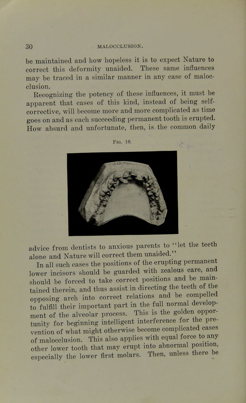 be maintained and how hopeless it is to expect Nature to correct this deformity unaided. These same influences may be traced in a similar manner in any case of maloc- clusion. Recognizing the potency of these influences, it must be apparent that cases of this kind, instead of being self- corrective, will become more and more complicated as time goes on and as each succeeding permanent tooth is erupted. How absurd and unfortunate, then, is the common daily Fig. 10. advice from dentists to anxious parents to ^'4et the teeth alone and Nature will correct them unaided. In all such cases the positions of the erupting permanent lower incisors should be guarded with zealous care, and should be forced to take correct positions and be main- tained therein, and thus assist in directing the teeth of the opposing arch into correct relations and be compelled to fulfill their important part in the full normal develop- ment of the alveolar process. This is the golden oppor- tunity for beginning intelligent interference for the pre- vention of what might otherwise become complicated cases of malocclusion. This also applies with equal force to any other lower tooth that may erupt into abnormal position, especially the lower first molars. Then, unless there be