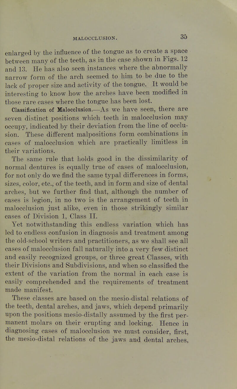 enlarged by the influence of the tongue as to create a space between many of the teeth, as in the case shown in Figs. 12 and 13. He has also seen instances where the abnormally narrow form of the arch seemed to him to be due to the lack of proper size and activity of the tongue. It would be interesting to know how the arches have been modified in those rare cases where the tongue has been lost. Classification of Malocclusion.—As we have seen, there are seven distinct positions which teeth in malocclusion may occupy, indicated by their deviation from the line of occlu- sion. These different malpositions form combinations in cases of malocclusion which are practically limitless in their variations. The same rule that holds good in the dissimilarity of normal dentures is equally true of cases of malocclusion, for not only do we find the same typal differences in forms, sizes, color, etc., of the teeth, and in form and size of dental arches, but we further find that, although the number of cases is legion, in no two is the arrangement of teeth in malocclusion just alike, even in those strikingly similar cases of Division 1, Class II. Yet notwithstanding this endless variation which has led to endless confusion in diagnosis and treatment among the old-school writers and practitioners, as we shall see all cases of malocclusion fall naturally into a very few distinct and easily recognized groups, or three great Classes, with their Divisions and Subdivisions, and when so classified the extent of the variation from the normal in each case is easily comprehended and the requirements of treatment made manifest. These classes are based on the mesio-distal relations of the teeth, dental arches, and jaws, which depend primarily upon the positions mesio-distally assumed by the first per- manent molars on their erupting and locking. Hence in diagnosing cases of malocclusion we must consider, first, the mesio-distal relations of the jaws and dental arches,