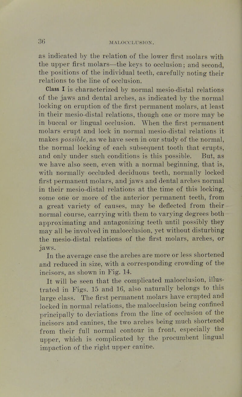 as indicated by the relation of the lower first molars with the upper first molars—the keys to occlusion; and second, the positions of the individual teeth, carefully noting their relations to the line of occlusion. Class I is characterized by normal mesio-distal relations of the jaws and dental arches, as indicated by the normal locking on eruption of the first permanent molars, at least in their mesio-distal relations, though one or more may be in buccal or lingual occlusion. When the first permanent molars erupt and lock in normal mesio-distal relations it makes possible, as we have seen in our study of the normal, the normal locking of each subsequent tooth that erupts, and only under such conditions is this possible. But, as we have also seen, even with a normal beginning, that is, with normally occluded deciduous teeth, normally locked first permanent molars, and jaws and dental arches normal in their mesio-distal relations at the time of this locking, some one or more of the anterior permanent teeth, from a great variety of causes, may be deflected from their normal course, carrying with them to varying degrees both approximating and antagonizing teeth until possibly they may all be involved in malocclusion, yet without disturbing the mesio-distal relations of the first molars, arches, or jaws. In the average case the arches are more or less shortened and reduced in size, with a corresponding crowding of the incisors, as shown in Fig. 14. It will be seen that the complicated malocclusion, illus- trated in Figs. 15 and 16, also naturally belongs to this large class. The first permanent molars have erupted and locked in normal relations, the malocclusion being confined principally to deviations from the line of occlusion of the incisors and canines, the two arches being much shortened from their full normal contour in front, especially the upper, which is complicated by the procumbent lingual impaction of the right upper canine.