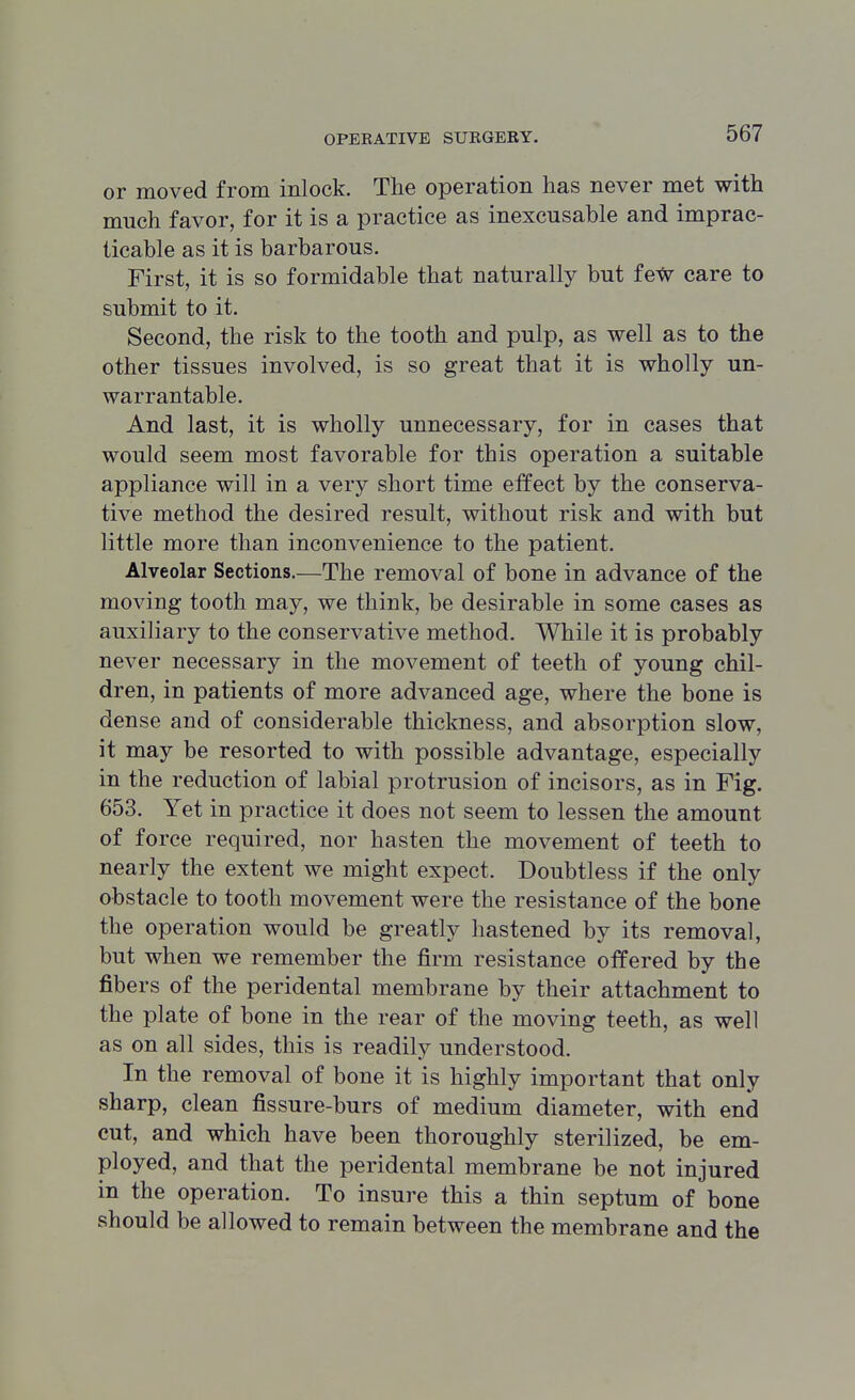 or moved from inlock. The operation has never met with much favor, for it is a practice as inexcusable and imprac- ticable as it is barbarous. First, it is so formidable that naturally but few care to submit to it. Second, the risk to the tooth and pulp, as well as to the other tissues involved, is so great that it is wholly un- warrantable. And last, it is wholly unnecessary, for in cases that would seem most favorable for this operation a suitable appliance will in a very short time effect by the conserva- tive method the desired result, without risk and with but little more than inconvenience to the patient. Alveolar Sections.—The removal of bone in advance of the moving tooth may, we think, be desirable in some cases as auxiliary to the conservative method. While it is probably never necessary in the movement of teeth of young chil- dren, in patients of more advanced age, where the bone is dense and of considerable thickness, and absorption slow, it may be resorted to with possible advantage, especially in the reduction of labial protrusion of incisors, as in Fig. 653. Yet in practice it does not seem to lessen the amount of force required, nor hasten the movement of teeth to nearly the extent we might expect. Doubtless if the only obstacle to tooth movement were the resistance of the bone the operation would be greatly hastened by its removal, but when we remember the firm resistance offered by the fibers of the peridental membrane by their attachment to the plate of bone in the rear of the moving teeth, as well as on all sides, this is readily understood. In the removal of bone it is highly important that only sharp, clean fissure-burs of medium diameter, with end cut, and which have been thoroughly sterilized, be em- ployed, and that the peridental membrane be not injured in the operation. To insure this a thin septum of bone should be allowed to remain between the membrane and the