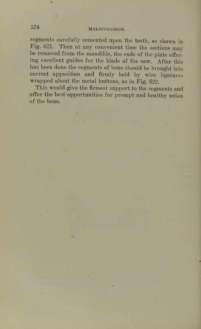 it ^' O MALOCCLUSION. segments carefully cemented upon the teeth, as shown in Fig. 621. Then at any convenient time the sections may be removed from the mandible, the ends of the plate offer- ing excellent guides for the blade of the saw. After this has been done the segments of bone should be brought into correct apposition and firmly held by wire ligatures wrapped about the metal buttons, as in Fig. 622. This would give the firmest support to the segments and offer the best opportunities for prompt and healthy union of the bone.