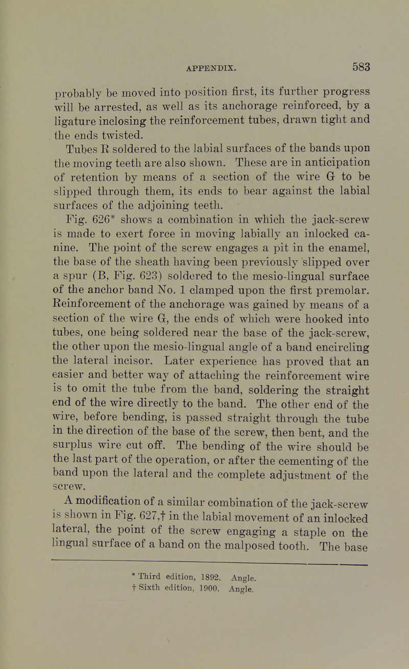 probably be moved into position first, its further progress will be arrested, as well as its anchorage reinforced, by a ligature inclosing the reinforcement tubes, drawn tight and . the ends twisted. Tubes R soldered to the labial surfaces of the bands upon the moving teeth are also shown. These are in anticipation of retention by means of a section of the wire G to be slipped through them, its ends to bear against the labial surfaces of the adjoining teeth. Fig. 626* shows a combination in which the jack-screw is made to exert force in moving labially an inlocked ca- nine. The point of the screw engages a pit in the enamel, the base of the sheath having been previously slipped over a spur (B, Fig. 623) soldered to the mesio-lingual surface of the anchor band No. 1 clamped upon the first premolar. Eeinforcement of the anchorage was gained by means of a section of the wire G, the ends of which were hooked into tubes, one being soldered near the base of the jack-screw, the other upon the mesio-lingual angle of a band encircling the lateral incisor. Later experience has proved that an easier and better way of attaching the reinforcement wire is to omit the tube from the band, soldering the straight end of the wire directly to the band. The other end of the wire, before bending, is passed straight through the tube in the direction of the base of the screw, then bent, and the surplus wire cut off. The bending of the wire should be the last part of the operation, or after the cementing of the band upon the lateral and the complete adjustment of the screw. A modification of a similar combination of the jack-screw is shown in Fig. 627,t in the labial movement of an inlocked lateral, the point of the screw engaging a staple on the lingual surface of a band on the malposed tooth. The base * Third edition, 1892. Angle, t Sixth edition, 1900. Ansle