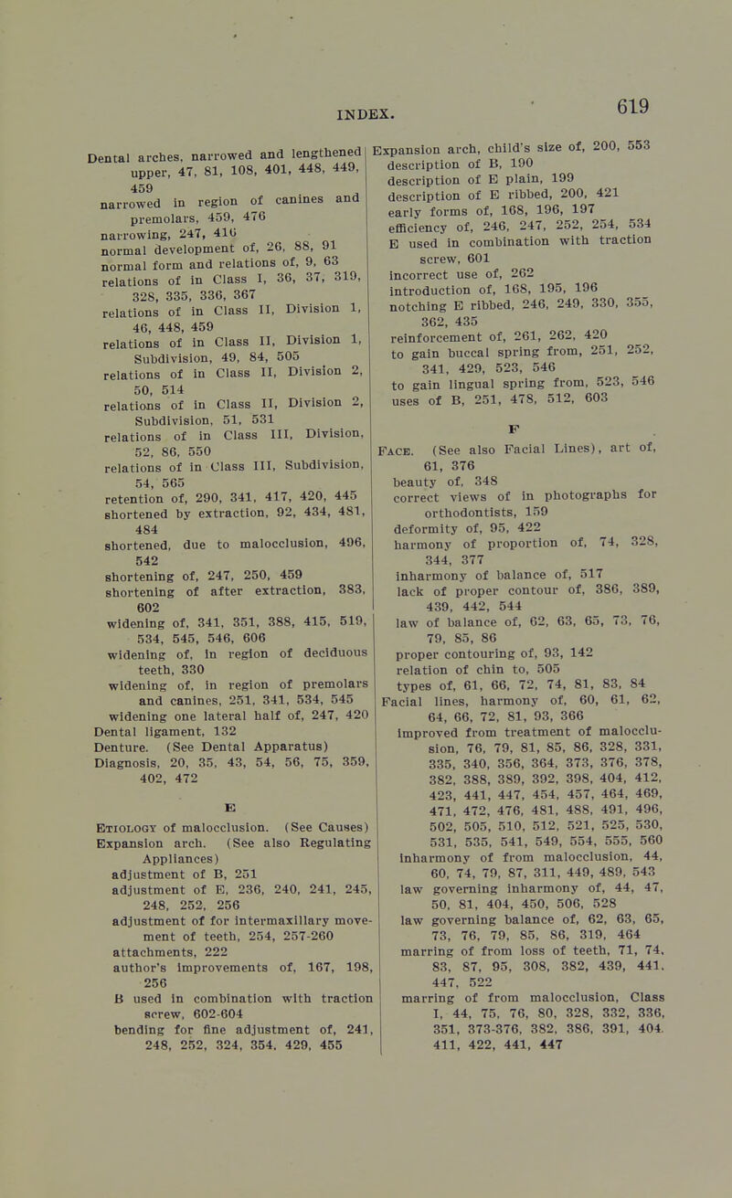 Dental arches, narrowed and lengthened upper, 47, 81, 108, 401, 448, 449, 459 narrowed in region of canines and premolars, 459, 476 narrowing, 247, 41(i normal development oi, 26, 88, 91 normal form and relations of, 9, 63 relations of in Class I, 36, 37, 319, 328, 335, 336, 367 relations of in Class II, Division 1, 46, 448, 459 relations of in Class II, Division 1, Subdivision, 49, 84, 505 relations of in Class II, Division 2, 50, 514 relations of in Class II, Division 2, Subdivision, 51, 531 relations of in Class III. Division, 52, 86, 550 relations of in Class III, Subdivision, 54, 565 retention of, 290, 341, 417, 420, 445 shortened by extraction, 92, 434, 481, 484 shortened, due to malocclusion, 496, 542 shortening of, 247, 250, 459 shortening of after extraction, 383, 602 widening of, 341, 351, 388, 415, 519, 534, 545, 546, 606 widening of, in region of deciduous teeth, 330 widening of, in region of premolars and canines, 251, 341, 534, 545 widening one lateral half of, 247, 420 Dental ligament, 132 Denture. (See Dental Apparatus) Diagnosis, 20, 35, 43, 54, 56, 75, 359. 402, 472 Etiology of malocclusion. (See Causes) Expansion arch. (See also Regulating Appliances) adjustment of B, 251 adjustment of E, 236, 240, 241, 245, 248, 252, 256 adjustment of for intermaxillary move- ment of teeth, 254, 257-260 attachments, 222 author's improvements of, 167, 198, 256 B used in combination with traction screw, 602-604 bending for fine adjustment of, 241, 248, 252, 324, 354, 429, 455 Expansion arch, child's size of, 200, 553 description of B, 190 description of B plain, 199 description of E ribbed, 200, 421 early forms of, 168, 196, 197 efficiency of, 246, 247, 252, 254, 534 E used in combination with traction screw, 601 incorrect use of, 262 introduction of, 168, 195, 196 notching E ribbed, 246, 249, 330, 355, 362, 435 reinforcement of, 261, 262, 420 to gain buccal spring from, 251, 252, 341, 429, 523, 546 to gain lingual spring from, 523, 546 uses of B, 251, 478, 512, 603 F Face. (See also Facial Lines), art of, 61, 376 beauty of, 348 correct views of in photographs for orthodontists, 159 deformity of, 95, 422 harmony of proportion of, 74, 328, 344, 377 inharmony of balance of, 517 lack of proper contour of, 386, 389, 439, 442, 544 law of balance of, 62, 63, 65, 73, 76, 79, 85, 86 proper contouring of, 93, 142 relation of chin to, 505 types of, 61, 66, 72, 74, 81, 83, 84 Facial lines, harmony of, 60, 61, 62, 64, 66, 72, 81, 93, 366 Improved from treatment of malocclu- sion, 76, 79, 81, 85, 86, 328, 331, 335, 340, 356, 364, 373, 376, 378, 382, 388, 389, 392, 398, 404, 412, 423, 441, 447, 454, 457, 464, 469, 471, 472, 476, 481, 488, 491, 496, 502, 505, 510, 512, 521, 525, 530, 531, 535, 541, 549, 554, 555, 560 Inharmony of from malocclusion, 44, 60, 74, 79, 87, 311, 449, 489, 543 law governing inharmony of, 44, 47, 50, 81. 404, 450, 506, 528 law governing balance of, 62, 63, 65, 73, 76, 79, 85, 86, 319, 464 marring of from loss of teeth, 71, 74, 83, 87, 95, 308, 382, 439, 441. 447, 522 marring of from malocclusion. Class I, 44, 75, 76, 80, 328, 332, 336, 351, 373-376, 382, 386, 391, 404. 411, 422, 441, 447