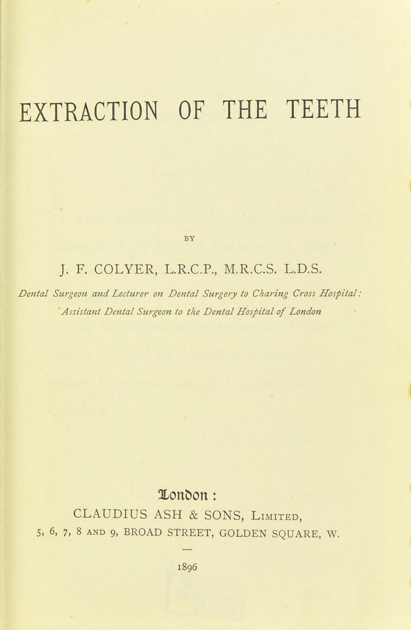 BY J. F. COLYER, L.R.C.P., M.R.C.S. L.D.S. Dental Surgeon and Lecturer on Dental Surgery to Charing Cross Hospital : 'Assistant Dental Surgeon to the Dental Hospital of London CLAUDIUS ASH & SONS, i^IMITED, 5, 6, 7, 8 AND 9, BROAD STREET, GOLDEN SQUARE, W. 1896