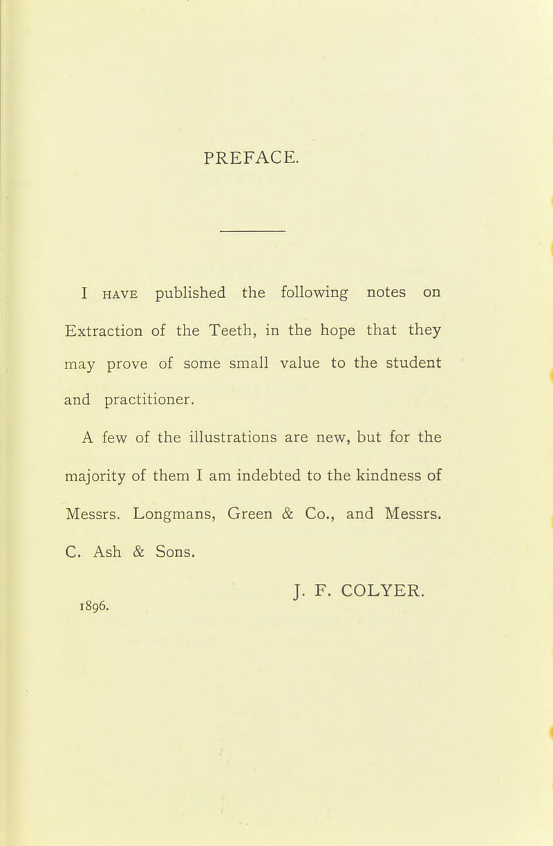 PREFACE. I HAVE published the following notes on Extraction of the Teeth, in the hope that they may prove of some small value to the student and practitioner. A few of the illustrations are new, but for the majority of them I am indebted to the kindness of Messrs. Longmans, Green & Co., and Messrs. C. Ash & Sons. J. F. COLYER. 1896.