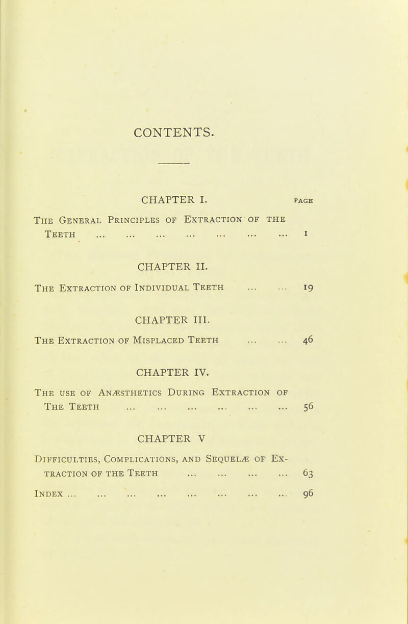 CONTENTS. CflAPTER I. PAGE The General Principles of Extraction of the Teeth i CHAPTER II. The Extraction of Individual Teeth 19 CHAPTER III. The Extraction of Misplaced Teeth 46 CHAPTER IV. The use of An.^;sthetics During Extraction of The Teeth 56 CHAPTER V Difficulties, Complications, and Sequel/E of Ex- traction of the Teeth 63 Index 96